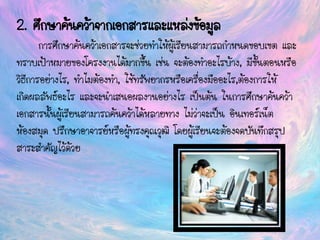 2. ศึกษาค้นคว้าจากเอกสารและแหล่งข้อมูล
การศึกษาค้นคว้าเอกสารจะช่วยทาให้ผู้เรียนสามารถกาหนดขอบเขต และ
ทราบเป้าหมายของโครงงานได้มากขึ้น เช่น จะต้องทาอะไรบ้าง, มีขั้นตอนหรือ
วิธีการอย่างไร, ทาไมต้องทา, ใช้ทรัพยากรหรือเครื่องมืออะไร,ต้องการให้
เกิดผลลัพธ์อะไร และจะนาเสนอผลงานอย่างไร เป็นต้น ในการศึกษาค้นคว้า
เอกสารนั้นผู้เรียนสามารถค้นคว้าได้หลายทาง ไม่ว่าจะเป็น อินเทอร์เน็ต
ห้องสมุด ปรึกษาอาจารย์หรือผู้ทรงคุณวุฒิ โดยผู้เรียนจะต้องจดบันทึกสรุป
สาระสาคัญไว้ด้วย
 