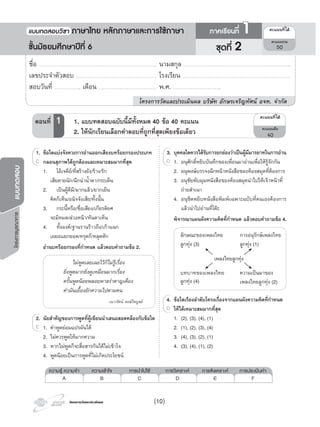 โครงการบูรณาการแบบทดสอบ
โครงการวัดและประเมินผลโครงการวัดและประเมินผล
1. ขอใดแบงจังหวะการอานออกเสียงบทรอยกรองประเภท
กลอนสุภาพไดถูกตองและเหมาะสมมากที่สุด
1. โอเจดีย/ที่สรางยัง/ราง/รัก
เสียดายนัก/นึกนานํ้าตา/กระเด็น
2. เปนผูดีมี/มากแลว/ยากเย็น
คิดก็เห็น/อนิจจังเสีย/ทั้งนั้น
3. กระนี้หรือ/ชื่อเสียง/เกียรติยศ
จะมิหมด/ลวงหนา/ทันตาเห็น
4. ทั้งองค/ฐานรานราวถึง/เกาแฉก
เผยอแยกยอด/ทรุดก็/หลุดหัก
อานบทรอยกรองที่กําหนด แลวตอบคําถามขอ 2.
ไมพูดเลยเฉยไวก็ไมรูเรื่อง
ยิ่งพูดมากยิ่งดูเหมือนมากเรื่อง
ครั้นพูดนอยพลอยพาลรําคาญเคือง
คํามันเยื้องยักความไปตามคน
เนาวรัตน พงษไพบูลย
2. นัยสําคัญของการพูดที่ผูเขียนนําเสนอสอดคลองกับขอใด
1. คําพูดยอมแปรผันได
2. ไมควรพูดใหมากความ
3. หากไมพูดก็จะสื่อสารกันไดไมเขาใจ
4. พูดนอยเปนการพูดที่ไมเกิดประโยชน
1.
กลอนสุภาพไดถูกตองและเหมาะสมมากที่สุด
1. ขอใดแบงจังหวะการอานออกเสียงบทรอยกรองประเภท
กลอนสุภาพไดถูกตองและเหมาะสมมากที่สุดกลอนสุภาพไดถูกตองและเหมาะสมมากที่สุดC กลอนสุภาพไดถูกตองและเหมาะสมมากที่สุด
2. นัยสําคัญของการพูดที่ผูเขียนนําเสนอสอดคลองกับขอใด
1. คําพูดยอมแปรผันได
2. นัยสําคัญของการพูดที่ผูเขียนนําเสนอสอดคลองกับขอใด
1. คําพูดยอมแปรผันได1. คําพูดยอมแปรผันไดE 1. คําพูดยอมแปรผันได
ความรู ความจํา ความเขาใจ การนําไปใช การวิเคราะห การสังเคราะห การประเมินคา
A B C D E F
¤Ðá¹¹·Õèä´Œ
¤Ðá¹¹àµçÁ
40
ตอนที่ 1 1. แบบทดสอบฉบับน�้มีทั้งหมด 40 ขอ 40 คะแนน
2. ใหนักเรียนเลือกคําตอบที่ถูกที่สุดเพียงขอเดียว
ชื่อ …………………………………………………………………………………………………….. นามสกุล ……………………………………………………………………………………………..
เลขประจําตัวสอบ ……………………………………………………………………. โรงเรียน …………………………………………………………………………………………….
สอบวันที่ …………………….. เดือน ………………………………………………… พ.ศ. ………………………………………..
โครงการวัดและประเมินผล บริษัท อักษรเจริญทัศน อจท. จํากัด
ชุดที่ 2
แบบทดสอบว�ชา ภาษาไทย หลักภาษาและการใชภาษา ภาคเร�ยนที่ 1
ชั้นมัธยมศึกษาปที่ 6
¤Ðá¹¹·Õèä´Œ
¤Ðá¹¹ÃÇÁ
50
ลักษณะของเพลงไทย
ลูกทุง (3)
บทบาทของเพลงไทย
ลูกทุง (4)
การอนุรักษเพลงไทย
ลูกทุง (1)
เพลงไทยลูกทุง
3. บุคคลใดควรไดรับการยกยองวาเปนผูมีมารยาทในการอาน
1. อนุศักดิ์หยิบบันทึกของเพื่อนมาอานเพื่อใหรูจักกัน
2. อนุพงษบรรจงฉีกหนาหนังสือของหองสมุดที่ตองการ
3. อนุชัยพับมุมหนังสือของหองสมุดนําไปใหเจาหนาที่
ถายสําเนา
4. อนุชิตหยิบหนังสือพิมพเฉพาะฉบับที่ตนเองตองการ
แลวนําไปอานที่โตะ
พิจารณาแผนผังความคิดที่กําหนด แลวตอบคําถามขอ 4.
4. ขอใดเรียงลําดับโครงเรื่องจากแผนผังความคิดที่กําหนด
ใหไดเหมาะสมมากที่สุด
1. (2), (3), (4), (1)
2. (1), (2), (3), (4)
3. (4), (3), (2), (1)
4. (3), (4), (1), (2)
3.
1. อนุศักดิ์หยิบบันทึกของเพื่อนมาอานเพื่อใหรูจักกัน
3. บุคคลใดควรไดรับการยกยองวาเปนผูมีมารยาทในการอาน
1. อนุศักดิ์หยิบบันทึกของเพื่อนมาอานเพื่อใหรูจักกัน1. อนุศักดิ์หยิบบันทึกของเพื่อนมาอานเพื่อใหรูจักกันD 1. อนุศักดิ์หยิบบันทึกของเพื่อนมาอานเพื่อใหรูจักกัน
4. ขอใดเรียงลําดับโครงเรื่องจากแผนผังความคิดที่กําหนด4. ขอใดเรียงลําดับโครงเรื่องจากแผนผังความคิดที่กําหนด
ใหไดเหมาะสมมากที่สุดD
ความเปนมาของ
เพลงไทยลูกทุง (2)
(10)
 