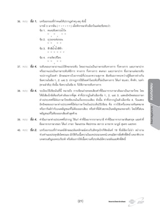 โครงการบูรณาการแบบทดสอบ
โครงการวัดและประเมินผลโครงการวัดและประเมินผล
36. ตอบ ขอ 1. บทรอยกรองที่กําหนดใหปรากฏคําครุ-ลหุ ดังนี้
บารมี ธ มากลน ( ั
ุ
ั
ุ
ั ั ) เมื่อพิจารณาตัวเลือกในแตละขอพบวา
ขอ 1. คนจะดีเพราะนํ้าใจ
ั ุ ั ุ ั ั
ขอ 2. ฤๅรอจะตอรอน
ั ั ุ ั ั
ขอ 3. ฟาสีนํ้านํ้าสีฟา
ั ั ั ั ั ั
ขอ 4. กายจิตวจีไตร
ั ั ุ ั ั
37. ตอบ ขอ 4. ระดับของภาษาอาจแบงไดหลายระดับ โดยอาจแบงเปนภาษาระดับทางการ กึ่งทางการ และภาษาปาก
หรืออาจแบงเปนภาษาระดับพิธีการ ทางการ กึ่งทางการ สนทนา และภาษาปาก ซึ่งภาษาแตละระดับ
จะปรากฏถอยคํา ลักษณะทางไวยากรณที่บงบอกความสุภาพ สัมพันธภาพระหวางผูสื่อสารตางกัน
ขอความในขอ 1., 2. และ 3. ปรากฏการใชถอยคําในระดับที่ไมเปนทางการ ไดแก ซบเซา, คึกคัก, รอทา
(ตามลําดับ) ดังนั้น ขอความในขอ 4. จึงใชภาษาระดับทางการ
38. ตอบ ขอ 4. ระเบียบวิธีเขียนในที่นี้ หมายถึง การเขียนถายทอดเสียงคําที่ยืมมาจากภาษาเดิมมาเปนภาษาไทย โดย
ใหมีเสียงใกลเคียงกับคําเดิมมากที่สุด คําที่ปรากฏในตัวเลือกขอ 1., 2. และ 3. แสดงอิทธิพลของภาษา
ตางประเทศที่มีตอภาษาไทยชัดเจนในเรื่องระบบเสียง ดังนั้น คําที่ปรากฏในตัวเลือกขอ 4. จึงแสดง
อิทธิพลของภาษาตางประเทศที่มีตอภาษาไทยในประเด็นวิธีเขียน คือ การใชเครื่องหมายทัณฑฆาต
หรือการันตกํากับบนพยัญชนะที่ไมตองออกเสียง หรือคําที่มีตัวสะกดเปนพยัญชนะหลายตัว โดยใหใสบน
พยัญชนะที่ไมตองออกเสียงตัวสุดทาย
39. ตอบ ขอ 4. คํายืมภาษาตางประเทศที่ปรากฏ ไดแก คําที่ยืมมาจากภาษาบาลี คําที่ยืมมาจากภาษาสันสกฤต และคําที่
ยืมมาจากภาษาเขมร ไดแก ภาษา วัฒนธรรม ศิลปกรรม สถาวร มารยาท นาฏย สุนทร และขจร
40. ตอบ ขอ 2. บทรอยกรองที่กําหนดมีลักษณะฉันทลักษณตรงกับสัททุลวิกกีฬตฉันท 19 ซึ่งมีลีลาโออา สงางาม
ทวงทํานองประดุจสิงโตคะนอง มักใชกับเนื้อความในบทประณามพจน บทนมัสการสิ่งศักดิ์สิทธิ์ บทอาศิรวาท
บทสรรเสริญยอพระเกียรติ หรือตองการใหเนื้อความที่ประพันธมีความขลังและศักดิ์สิทธิ์
(21)
 