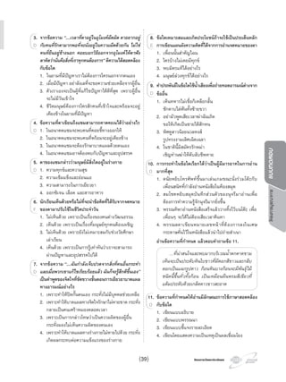 โครงการบูรณาการแบบทดสอบ
โครงการวัดและประเมินผลโครงการวัดและประเมินผล
3. จากขอความ “…เวลาที่ตาอยูในอุโมงคมืดมิด ตาอยากอยู
กับคนที่รักตามากพอที่จะนั่งอยูในความมืดดวยกัน ไมใช
คนที่ยืนอยูขางนอก คอยบอกวิธีออกจากอุโมงคใหตาฟง
ตาคิดวานั่นคือสิ่งที่เราทุกคนตองการ” ตีความไดสอดคลอง
กับขอใด
1. ในยามที่มีปญหาเราไมตองการใครนอกจากตนเอง
2. เมื่อมีปญหา อยาลังเลที่จะขอความชวยเหลือจากผูอื่น
3. ตัวเราเองจะเปนผูที่แกไขปญหาไดดีที่สุด เพราะผูอื่น
จะไมมีวันเขาใจ
4. ชีวิตมนุษยตองการใครสักคนที่เขาใจและพรอมจะอยู
เคียงขางในยามที่มีปญหา
4. ขอความที่ตาเขียนถึงแซมสามารถคาดคะเนไดวาอยางไร
1. ในอนาคตแซมจะพบคนที่คอยชี้ทางออกให
2. ในอนาคตแซมจะพบคนที่พรอมจะอยูเคียงขาง
3. ในอนาคตแซมจะตองรักษาบาดแผลดวยตนเอง
4. ในอนาคตแซมอาจตองพบกับปญหาและอุปสรรค
5. ตาของแซมกลาววามนุษยมีสิ่งใดอยูในรางกาย
1. ความทุกขและความสุข
2. ความเขมแข็งและออนแอ
3. ความสามารถในการเยียวยา
4. ออกซิเจน เลือด และสารอาหาร
6. นักเรียนเห็นดวยหรือไมที่จะนําขอคิดที่ไดรับจากจดหมาย
ของตามาปรับใชในชีวิตประจําวัน
1. ไมเห็นดวย เพราะเปนเรื่องของคนตางวัฒนธรรม
2. เห็นดวย เพราะเปนเรื่องที่มนุษยทุกคนตองเผชิญ
3. ไมเห็นดวย เพราะยังไมเหมาะสมกับชวงวัยศึกษา
เลาเรียน
4. เห็นดวย เพราะเปนการรูเทาทันวาเราจะสามารถ
ผานปญหาและอุปสรรคไปได
7. จากขอความ“…ฉันกําลังเจ็บปวดจากสิ่งที่คนอื่นกระทํา
และเมื่อพวกเขาแกไขเรียบรอยแลว ฉันก็จะรูสึกดีขึ้นเอง”
เปนคําพูดของจิตใจที่ขัดขวางขั้นตอนการเยียวยาบาดแผล
ทางอารมณอยางไร
1. เพราะทําใหปดกั้นตนเอง กระทั่งไมมีบุคคลชวยเหลือ
2. เพราะทําใหบาดแผลทางจิตใจรักษาไมหายขาด กระทั่ง
กลายเปนคนเศราหมองตลอดเวลา
3. เพราะเปนการกลาวโทษวาเปนความผิดของผูอื่น
กระทั่งมองไมเห็นความผิดของตนเอง
4. เพราะทําใหบาดแผลทางรางกายไมหายไปดวย กระทั่ง
เกิดผลกระทบตอความแข็งแรงของรางกาย
3.3. จากขอความ
กับคนที่รักตามากพอที่จะนั่งอยูในความมืดดวยกัน ไมใชD
4. ขอความที่ตาเขียนถึงแซมสามารถคาดคะเนไดวาอยางไร
1. ในอนาคตแซมจะพบคนที่คอยชี้ทางออกให
2. ในอนาคตแซมจะพบคนที่พรอมจะอยูเคียงขาง
4. ขอความที่ตาเขียนถึงแซมสามารถคาดคะเนไดวาอยางไร
1. ในอนาคตแซมจะพบคนที่คอยชี้ทางออกใหD 1. ในอนาคตแซมจะพบคนที่คอยชี้ทางออกใหD 1. ในอนาคตแซมจะพบคนที่คอยชี้ทางออกให
5. ตาของแซมกลาววามนุษยมีสิ่งใดอยูในรางกาย
1. ความทุกขและความสุข
5. ตาของแซมกลาววามนุษยมีสิ่งใดอยูในรางกาย
1. ความทุกขและความสุข1. ความทุกขและความสุขD 1. ความทุกขและความสุข
6. นักเรียนเห็นดวยหรือไมที่จะนําขอคิดที่ไดรับจากจดหมาย
1. ไมเห็นดวย เพราะเปนเรื่องของคนตางวัฒนธรรม
6. นักเรียนเห็นดวยหรือไมที่จะนําขอคิดที่ไดรับจากจดหมาย
ของตามาปรับใชในชีวิตประจําวันF
7.7. จากขอความ
และเมื่อพวกเขาแกไขเรียบรอยแลว ฉันก็จะรูสึกดีขึ้นเอง”
เปนคําพูดของจิตใจที่ขัดขวางขั้นตอนการเยียวยาบาดแผล
D
8. ขอใดเหมาะสมและเกิดประโยชนถาจะใชเปนประเด็นหลัก
การเขียนแผนผังความคิดที่ไดจากการอานจดหมายของตา
1. เพื่อนนั้นสําคัญไฉน
2. ใครบางไมเคยมีทุกข
3. พบมิตรแทไดอยางไร
4. มนุษยลวงทุกขไดอยางไร
9. คําประพันธในขอใดใชนํ้าเสียงเพื่อถายทอดอารมณตางจาก
ขออื่น
1. เห็นทหารไมเชื่อก็เหลือกลั้น
ชักดาบไลฟนทั้งซายขวา
2. อยามัวพูดเสียเวลาฆาฉันเถิด
ขอใหเกิดเปนชายไดสักหน
3. พิศดูสาวนอยนวลหงส
รูปทรงงามเลิศเฉิดเฉลา
4. ในชาตินี้มิสมัครรักพมา
เชิญทานฆาใหดับลับชีพหาย
10. การกระทําในขอใดเรียกไดวาเปนผูมีมารยาทในการอาน
มากที่สุด
1. ดนัยหยิบโทรศัพทขึ้นมาเลนเกมขณะนั่งรวมโตะกับ
เพื่อนสนิทที่กําลังอานหนังสือในหองสมุด
2. สมโชคหยิบสมุดบันทึกสวนตัวของนุจรีมาอานเพื่อ
ตองการทําความรูจักนุจรีมากยิ่งขึ้น
3. พรรณทิพาอานหนังสือเสร็จแลววางทิ้งไวบนโตะ เพื่อ
เพื่อนๆ จะไดไมตองเสียเวลาคนหา
4. พรรณลดาเขียนหมายเลขหนาที่ตองการลงในเศษ
กระดาษคั่นไวในหนังสือแลวนําไปถายสําเนา
อานขอความที่กําหนด แลวตอบคําถามขอ 11.
…ที่นาสนใจและพบมากบริเวณนํ้าตกตาดขาม
เห็นจะเปนประดับหินใบขาวที่มีดอกสีขาวและกลีบ
ดอกเปนแฉกรูปดาว กอนหินบางกอนจะมีพันธุไม
ชนิดนี้ขึ้นทั่วทั้งกอน เปนเหมือนผืนพรมสีเขียวที่
แตมประดับดวยเกล็ดดาวขาวสะอาด
11. ขอความที่กําหนดใหอานมีลักษณะการใชภาษาสอดคลอง
กับขอใด
1. เขียนแบบอธิบาย
2. เขียนแบบพรรณนา
3. เขียนแบบชี้แจงรายละเอียด
4. เขียนโดยแสดงความเปนเหตุเปนผลเชื่อมโยง
8.
1. เพื่อนนั้นสําคัญไฉน
8. ขอใดเหมาะสมและเกิดประโยชนถาจะใชเปนประเด็นหลัก
การเขียนแผนผังความคิดที่ไดจากการอานจดหมายของตาE
9. คําประพันธในขอใดใชนํ้าเสียงเพื่อถายทอดอารมณตางจาก9. คําประพันธในขอใดใชนํ้าเสียงเพื่อถายทอดอารมณตางจาก
ขออื่นD
10.
1. ดนัยหยิบโทรศัพทขึ้นมาเลนเกมขณะนั่งรวมโตะกับ
10. การกระทําในขอใดเรียกไดวาเปนผูมีมารยาทในการอาน
มากที่สุดD
11.11. ขอความที่กําหนดใหอานมีลักษณะการใชภาษาสอดคลอง
กับขอใดD
(39)
 