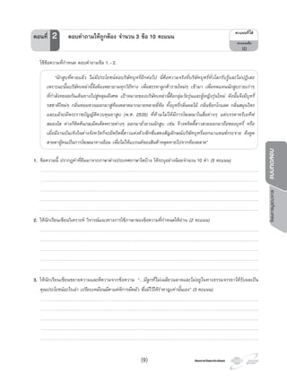 โครงการบูรณาการแบบทดสอบ
โครงการวัดและประเมินผลโครงการวัดและประเมินผล
ใชขอความที่กําหนด ตอบคําถามขอ 1.-2.
“นักสูบที่ตายแลว ไมมีประโยชนตอบริษัทบุหรี่อีกตอไป นี่คือความจริงที่บริษัทบุหรี่ทั่วโลกรับรูและไมปฏิเสธ
เพราะฉะนั้นบริษัทเหลานี้จึงตองพยายามทุกวิถีทาง เพื่อสรรหาลูกคารายใหมๆ เขามา เพื่อทดแทนนักสูบรายเกาๆ
ที่กําลังทยอยกันเดินทางไปสูหลุมฝงศพ เปาหมายของบริษัทเหลานี้คือกลุมวัยรุนและผูหญิงรุนใหม ดังนั้นจึงมีบุหรี่
รสชาติใหมๆ กลิ่นหอมหวนออกมาสูทองตลาดมากมายหลายยี่หอ ทั้งบุหรี่กลิ่นผลไม กลิ่นช็อกโกแลต กลิ่นสมุนไพร
และแมจะมีพระราชบัญญัติควบคุมยาสูบ (พ.ศ. 2535) ที่หามไมใหมีการโฆษณาในสื่อตางๆ แตบรรดาครีเอทีฟ
สมองใส ตางก็คิดคนกลเม็ดเด็ดพรายตางๆ ออกมายั่วยวนนักสูบ เชน จางพริตตี้สาวสวยออกมาถือซองบุหรี่ หรือ
เมื่อมีงานบันเทิงในตางจังหวัดก็จะมีพริตตี้สาวแตงตัวเซ็กซี่แสดงสัญลักษณบริษัทบุหรี่ออกมาแดนซกระจาย ดึงดูด
สายตาผูคนเปนการโฆษณาทางออม เพื่อไมใหแบรนดของสินคาหลุดหายไปจากทองตลาด”
1. ขอความนี้ ปรากฏคําที่ยืมมาจากภาษาตางประเทศภาษาใดบาง ใหระบุอยางนอยจํานวน 10 คํา (5 คะแนน)
…………………………………………………………………………………………………………………………………………………………………………………………………………………….
…………………………………………………………………………………………………………………………………………………………………………………………………………………….
…………………………………………………………………………………………………………………………………………………………………………………………………………………….
…………………………………………………………………………………………………………………………………………………………………………………………………………………….
…………………………………………………………………………………………………………………………………………………………………………………………………………………….
2. ใหนักเรียนเขียนวิเคราะห วิจารณแนวทางการใชภาษาของขอความที่กําหนดใหอาน (2 คะแนน)
…………………………………………………………………………………………………………………………………………………………………………………………………………………….
…………………………………………………………………………………………………………………………………………………………………………………………………………………….
…………………………………………………………………………………………………………………………………………………………………………………………………………………….
…………………………………………………………………………………………………………………………………………………………………………………………………………………….
…………………………………………………………………………………………………………………………………………………………………………………………………………………….
3. ใหนักเรียนเขียนขยายความและตีความจากขอความ “…มีลูกที่ไมเฉลียวฉลาดและไมอยูในทางธรรมจรรยาไดรับผลเปน
คุณประโยชนอะไรเลา เปรียบเหมือนมีตาแตพิการมืดมัว ซึ่งมีไวใหรําคาญเทานั้นเอง” (3 คะแนน)
…………………………………………………………………………………………………………………………………………………………………………………………………………………….
…………………………………………………………………………………………………………………………………………………………………………………………………………………….
…………………………………………………………………………………………………………………………………………………………………………………………………………………….
…………………………………………………………………………………………………………………………………………………………………………………………………………………….
…………………………………………………………………………………………………………………………………………………………………………………………………………………….
¤Ðá¹¹·Õèä´Œ
¤Ðá¹¹àµçÁ
10
ตอนที่ 2 ตอบคําถามใหถูกตอง จํานวน 3 ขอ 10 คะแนน
(9)
 