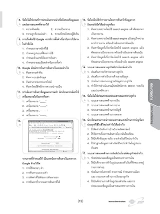 โครงการบูรณาการแบบทดสอบ
โครงการวัดและประเมินผลโครงการวัดและประเมินผล
8. ขอใดไมใชเกณฑการประเมินความนาเชื่อถือของขอมูลและ
แหลงสารสนเทศที่หามาได
1. ความทันสมัย 2. ความเปนกลาง
3. ความถูกตองแมนยํา 4. ความพึงพอใจของผูสืบคน
9. การเริ่มตนใช Google ควรมีการตั้งคาเกี่ยวกับการใชงาน
ในหัวขอใด
1. กําหนดภาษาหลักที่ใช
2. กําหนดรูปแบบที่ตองการใช
3. กําหนดตัวแปรที่ตองการคนหา
4. กําหนดรายละเอียดสําหรับการตั้งคา
10. Google มีหลักการในการคนหาเว็บเพจอยางไร
1. คนหาตามคําคน
2. คนหาแบบสุมขอมูล
3. คนหาเจาะจงประเภทไฟล
4. คนหาโดยใชหลักการความนาจะเปน
11. หากตองการคนหาขอมูลแบบรวมคํา นักเรียนควรเลือกใช
เครื่องหมายใดในการคนหา
1. เครื่องหมาย “____”
2. เครื่องหมาย “------”
3. เครื่องหมาย ,------ ”
4. เครื่องหมาย “------,
12.
จากภาพที่กําหนดให เปนเทคนิคการคนหาเว็บเพจจาก
Google ดวยวิธีใด
1. การใชหลายๆ คํา
2. การคนหาแบบรวมคํา
3. การตัดคําที่ไมตองการคนหาออก
4. การคนหาซํ้าจากผลการคนหาที่ได
88. ขอใดไมใชเกณฑการประเมินความนาเชื่อถือของขอมูลและ
แหลงสารสนเทศที่หามาไดA
9. การเริ่มตนใช Google ควรมีการตั้งคาเกี่ยวกับการใชงาน
ในหัวขอใดC
10. Google มีหลักการในการคนหาเว็บเพจอยางไร
1.B
11. หากตองการคนหาขอมูลแบบรวมคํา นักเรียนควรเลือกใช
เครื่องหมายใดในการคนหาC
12.
C
13. ขอใดเปนวิธีทํารายงานโดยการคนควาขอมูลจาก
อินเทอรเน็ตไดอยางถูกตอง
1. คนหาบทความโดยใช search engine แลวคัดลอกมา
เปนรายงาน
2. คนหาบทความโดยใชsearchengine แลวสรุปใจความ
มาทํารายงาน พรอมอางอิงเอกสารตนฉบับ
3. คนหาขอมูลที่เกี่ยวของโดยใช search engine แลว
คัดลอกมาเปนรายงาน พรอมอางอิงเอกสารตนฉบับ
4. คนหาขอมูลที่เกี่ยวของโดยใช search engine แลว
คัดลอกมาเปนรายงาน พรอมอางอิง search engine
14. ระบบสารสนเทศทางธุรกิจมีประโยชนอยางไร
1. สงเสริมการบริหารงานทางธุรกิจ
2. สงเสริมการดําเนินงานดานฐานขอมูล
3. ชวยในการออกแบบฐานขอมูลระบบธุรกิจ
4. ทําใหการดําเนินงานมีประสิทธิภาพ สะดวก รวดเร็ว
และประหยัดเวลา
15. ขอใดไมใชประเภทของระบบสารสนเทศทางธุรกิจ
1. ระบบสารสนเทศดานการเงิน
2. ระบบสารสนเทศดานการขาย
3. ระบบสารสนเทศดานการบัญชี
4. ระบบสารสนเทศดานการตลาด
16. นักเรียนสามารถนําระบบสารสนเทศดานการบัญชีมา
ประยุกตใชในชีวิตประจําวันไดอยางไร
1. ใชจัดทําบันทึกการบานวิชาคณิตศาสตร
2. ใชจัดการเรื่องการเดินทางไป-กลับโรงเรียน
3. ใชบันทึกขอมูลรายรับ-รายจายในชีวิตประจําวัน
4. ใชทําฐานขอมูลการดําเนินชีวิตประจําวันในรูปแบบ
ตัวเลข
17. ระบบสารสนเทศดานการเงินมีประโยชนตอธุรกิจอยางไร
1. ชวยประมวลผลขอมูลเปนระบบทางการเงิน
2. ใชบันทึกรายการคาในรูปแบบของตัวเงินที่จัดหมวดหมู
รายการตางๆ
3. ชวยในการวิเคราะห คาดการณ กําหนดทางเลือก
และวางแผนทางดานการเงินของธุรกิจ
4. ใชบันทึกรายการคาในรูปของตัวเงิน และการ
ประมวลผลขอมูลเปนสารสนเทศทางการเงิน
13. ขอใดเปนวิธีทํารายงานโดยการคนควาขอมูลจาก
อินเทอรเน็ตไดอยางถูกตองD
14. ระบบสารสนเทศทางธุรกิจมีประโยชนอยางไร
1.B
15. ขอใดไมใชประเภทของระบบสารสนเทศทางธุรกิจ
1.A
16. นักเรียนสามารถนําระบบสารสนเทศดานการบัญชีมา
ประยุกตใชในชีวิตประจําวันไดอยางไรC
17. ระบบสารสนเทศดานการเงินมีประโยชนตอธุรกิจอยางไร
1.B
(15)
 
