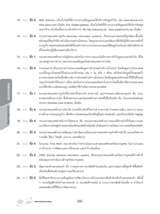 โครงการบูรณาการแบบทดสอบ
โครงการวัดและประเมินผลโครงการวัดและประเมินผล
13. ตอบ ขอ 2. Web directory เปนเว็บไซตที่มีการรวบรวมขอมูลและใหบริการขอมูลทั่วไป เชน www.sanook.com
www.yahoo.com เปนตน สวน Subjectgateway เปนเว็บไซตที่มีการรวบรวมขอมูลและใหบริการขอมูล
เฉพาะดาน มักเนนเนื้อหาทางดานวิชาการ เชน http://nature.ac.uk/ www.academicinfo.net เปนตน
14. ตอบ ขอ 4. ระบบสารสนเทศทางธุรกิจ (business information systems) เปนระบบสารสนเทศที่ถูกพัฒนาขึ้นเพื่อ
สนับสนุนใหธุรกิจมีการดําเนินงานอยางเปนระบบ โดยถูกออกแบบและพัฒนาเพื่อใหปฏิบัติงานตามหนาที่
ทางธุรกิจ ตลอดจนชวยสงเสริมใหทั้งองคการสามารถประสานงานและใชขอมูลรวมกันอยางมีประสิทธิภาพ
ทั้งในระดับปฏิบัติงานและระดับบริหาร
15. ตอบ ขอ 1. ระบบสารสนเทศดานการบัญชีเหมาะสําหรับการทํางานแบบบันทึกรายการคาในรูปแบบของตัวเงิน ที่จัด
หมวดหมูรายการตางๆ และประมวลผลขอมูลเปนสารสนเทศทางการเงิน
16. ตอบ ขอ 4. จากแผนภาพ เปนกระบวนการประมวลผลขอมูลการคํานวณคาบริการนํ้าประปา โดยขอมูลการประมวลผล
แบบนี้จะถูกเก็บสะสมไวในชวงเวลาที่กําหนด เชน 7 วัน หรือ 1 เดือน แลวจึงนําขอมูลที่เก็บสะสมไว
มาประมวลผลรวมกันครั้งเดียว เชน การคํานวณคาบริการนํ้าประปา โดยขอมูลของปริมาณนํ้าที่ใชไปทั้งหมด
จะถูกเก็บบันทึกไวในรอบ1 เดือน แลวจึงนํามาประมวลผลเปนคานํ้าประปาในครั้งเดียว ซึ่งการประมวลผล
แบบนี้มักมีความผิดพลาดสูง แตเสียคาใชจายในการประมวลผลนอย
17. ตอบ ขอ 1. ระบบสารสนเทศทางธุรกิจที่ทําหนาที่วิเคราะห คาดการณ และกําหนดทางเลือกของธุรกิจ คือ ระบบ
สารสนเทศดานการเงิน ซึ่งตัวอยางระบบสารสนเทศดานการเงินที่ใชในปจจุบัน คือ โปรแกรมเงินสดและ
ธนาคาร (Impress Cash & Bank) เปนตน
18. ตอบ ขอ 4. ระบบสารสนเทศดานการเงิน คือ ระบบที่ทําหนาที่วิเคราะห คาดการณ กําหนดทางเลือก และการวางแผน
ทางดานการเงินของธุรกิจ เพื่อจัดการเงินสดหมุนเวียนใหอยูในสภาพคลองตัว และเกิดประสิทธิภาพสูงสุด
19. ตอบ ขอ 4. ระบบสารสนเทศสําหรับการวิจัยตลาด คือ ระบบสารสนเทศดานการตลาดที่ทําหนาที่วิจัยสภาวะและ
แนวโนมทางเศรษฐกิจ ยอดขายในอดีตของสินคาชนิดเดียวกันในตลาด รวมถึงสภาวะการแขงขันของสินคา
20. ตอบ ขอ 3. ระบบสารสนเทศดานการผลิตและการดําเนินงานเปนระบบสารสนเทศทางธุรกิจที่ทําหนาที่วางแผนทรัพยากร
การผลิต ไดแก วัตถุดิบ แรงงาน และพลังงาน
21. ตอบ ขอ 4. โปรแกรม Time Work เหมาะสําหรับการทํางานในระบบสารสนเทศดานทรัพยากรบุคคล ในการวางแผน
การจางงาน การพัฒนาและการฝกอบรม และคาจางเงินเดือน
22. ตอบ ขอ 2. HRIS (Human resource information system) เปนระบบสารสนเทศดานทรัพยากรบุคคลที่ทําหนาที่
สนับสนุนการดําเนินงานดานทรัพยากรบุคคล
23. ตอบ ขอ 3. ปญหาของรานขายของชํา คือ การสรุปรายการขายสินคาในแตละวัน และการสรุปรายชื่อลูกคาที่ซื้อสินคา
เปนเงินเชื่อคอนขางจะยุงยากและใชเวลานาน
24. ตอบ ขอ 4. สิ่งที่ปยะดาตองรวบรวมขอมูลในการพัฒนาโครงงานโปรแกรมขายสินคาสําหรับรานขายของชํา มีดังนี้
1. ระบบบัญชีสําหรับรานขายของชํา 2. ระบบสินคาคงคลัง 3. ระบบการขายสินคาเงินเชื่อ 4. ฮารดแวร
และซอฟตแวรที่ใชในการพัฒนาระบบ
(26)
 