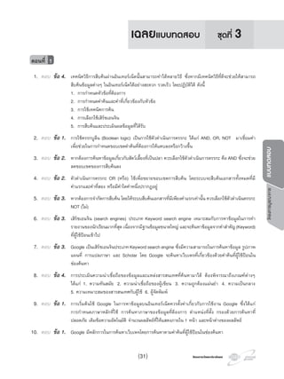 โครงการบูรณาการแบบทดสอบ
โครงการวัดและประเมินผลโครงการวัดและประเมินผล
1. ตอบ ขอ 4. เทคนิควิธีการสืบคนผานอินเทอรเน็ตนั้นสามารถทําไดหลายวิธี ซึ่งหากมีเทคนิควิธีที่ดีจะชวยใหสามารถ
สืบคนขอมูลตางๆ ในอินเทอรเน็ตไดอยางสะดวก รวดเร็ว โดยปฏิบัติได ดังนี้
1. การกําหนดหัวขอที่ตองการ
2. การกําหนดคําคนและคําที่เกี่ยวของกับหัวขอ
3. การใชเทคนิคการคน
4. การเลือกใชเสิรชเอนจิน
5. การสืบคนและประเมินผลขอมูลที่ไดรับ
2. ตอบ ขอ 1. การใชตรรกบูลีน (Boolean logic) เปนการใชตัวดําเนินการตรรกะ ไดแก AND, OR, NOT มาเชื่อมคํา
เพื่อชวยในการกําหนดขอบเขตคําคนที่ตองการใหแคบลงหรือกวางขึ้น
3. ตอบ ขอ 2. หากตองการคนหาขอมูลเกี่ยวกับสัตวเลี้ยงที่เปนปลา ควรเลือกใชตัวดําเนินการตรรกะ คือAND ซึ่งจะชวย
ลดขอบเขตของการสืบคนลง
4. ตอบ ขอ 2. ตัวดําเนินการตรรกะ OR (หรือ) ใชเพื่อขยายขอบเขตการสืบคน โดยระบบจะสืบคนเอกสารทั้งหมดที่มี
คําแรกและคําที่สอง หรือมีคําใดคําหนึ่งปรากฏอยู
5. ตอบ ขอ 3. หากตองการจํากัดการสืบคน โดยใหระบบสืบคนเอกสารที่มีเพียงคําแรกเทานั้น ควรเลือกใชตัวดําเนินตรรกะ
NOT (ไม)
6. ตอบ ขอ 3. เสิรชเอนจิน (search engines) ประเภท Keyword search engine เหมาะสมกับการหาขอมูลในการทํา
รายงานของนักเรียนมากที่สุด เนื่องจากมีฐานขอมูลขนาดใหญ และจะคนหาขอมูลจากคําสําคัญ(Keyword)
ที่ผูใชปอนเขาไป
7. ตอบ ขอ 3. Google เปนเสิรชเอนจินประเภทKeywordsearchengine ซึ่งมีความสามารถในการคนหาขอมูล รูปภาพ
แผนที่ การแปลภาษา และ Scholar โดย Google จะคนหาเว็บเพจที่เกี่ยวของดวยคําคนที่ผูใชปอนใน
ชองคนหา
8. ตอบ ขอ 4. การประเมินความนาเชื่อถือของขอมูลและแหลงสารสนเทศที่คนหามาได ตองพิจารณาถึงเกณฑตางๆ
ไดแก 1. ความทันสมัย 2. ความนาเชื่อถือของผูเขียน 3. ความถูกตองแมนยํา 4. ความเปนกลาง
5. ความเหมาะสมของสารสนเทศกับผูใช 6. ผูจัดพิมพ
9. ตอบ ขอ 1. การเริ่มตนใช Google ในการหาขอมูลบนอินเทอรเน็ตควรตั้งคาเกี่ยวกับการใชงาน Google ซึ่งไดแก
การกําหนดภาษาหลักที่ใช การคนหาภาษาของขอมูลที่ตองการ ตําแหนงที่ตั้ง กรองดวยการคนหาที่
ปลอดภัย เติมขอความอัตโนมัติ จํานวนผลลัพธที่ใหแสดงภายใน 1 หนา และหนาตางของผลลัพธ
10. ตอบ ขอ 1. Google มีหลักการในการคนหาเว็บเพจโดยการคนหาตามคําคนที่ผูใชปอนในชองคนหา
ตอนที่ 1
ชุดที่ 3เฉลยแบบทดสอบ
(31)
 
