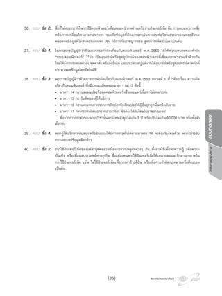 โครงการบูรณาการแบบทดสอบ
โครงการวัดและประเมินผลโครงการวัดและประเมินผล
36. ตอบ ขอ 2. สิ่งที่ไมควรกระทําในการใชคอมพิวเตอรเพื่อเผยแพรภาพผานเครือขายอินเทอรเน็ต คือ การเผยแพรภาพนิ่ง
หรือภาพเคลื่อนไหวลามกอนาจาร รวมถึงขอมูลที่มีผลกระทบในทางลบตอวัฒนธรรมของแตละสังคม
ตลอดจนขอมูลที่ไมสมควรเผยแพร เชน วิธีการกออาชญากรรม สูตรการผลิตระเบิด เปนตน
37. ตอบ ขอ 4. ในพระราชบัญญัติวาดวยการกระทําผิดเกี่ยวกับคอมพิวเตอร พ.ศ. 2550 ไดใหความหมายของคําวา
“ระบบคอมพิวเตอร” ไววา เปนอุปกรณหรือชุดอุปกรณของคอมพิวเตอรที่เชื่อมการทํางานเขาดวยกัน
โดยไดมีการกําหนดคําสั่ง ชุดคําสั่ง หรือสิ่งอื่นใด และแนวทางปฏิบัติงานใหอุปกรณหรือชุดอุปกรณทําหนาที่
ประมวลผลขอมูลโดยอัตโนมัติ
38. ตอบ ขอ 3. พระราชบัญญัติวาดวยการกระทําผิดเกี่ยวกับคอมพิวเตอร พ.ศ.2550 หมวดที่ 1 ที่วาดวยเรื่อง ความผิด
เกี่ยวกับคอมพิวเตอร ซึ่งมีรายละเอียดของมาตรา 14-17 ดังนี้
• มาตรา 14 การปลอมแปลงขอมูลคอมพิวเตอรหรือเผยแพรเนื้อหาไมเหมาะสม
• มาตรา 15 การรับผิดของผูใหบริการ
• มาตรา 16 การเผยแพรภาพจากการตัดตอหรือดัดแปลงใหผูอื่นถูกดูหมิ่นหรืออับอาย
• มาตรา 17 การกระทําผิดนอกราชอาณาจักร ซึ่งตองไดรับโทษในราชอาณาจักร
ซึ่งจากการกระทําของนายปรีชานั้นจะมีโทษจําคุกไมเกิน 3 ป หรือปรับไมเกิน 60,000 บาท หรือทั้งจํา
ทั้งปรับ
39. ตอบ ขอ 4. หากผูใหบริการสนับสนุนหรือยินยอมใหมีการกระทําผิดตามมาตรา 14 จะตองรับโทษดวย หากไมระงับ
การเผยแพรขอมูลดังกลาว
40. ตอบ ขอ 2. การใชอินเทอรเน็ตของแตละบุคคลอาจเนื่องมาจากเหตุผลตางๆ กัน ซึ่งอาจใชเพื่อหาความรู เพื่อความ
บันเทิง หรือเพื่อผลประโยชนทางธุรกิจ ซึ่งแตละคนควรใชอินเทอรเน็ตใหเหมาะสมและรักษามารยาทใน
การใชอินเทอรเน็ต เชน ไมใชอินเทอรเน็ตเพื่อการทํารายผูอื่น หรือเพื่อการทําผิดกฎหมายหรือศีลธรรม
เปนตน
(35)
 
