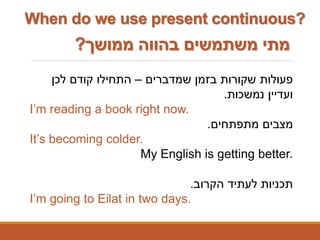 ‫ממושך‬ ‫בהווה‬ ‫משתמשים‬ ‫מתי‬?
‫שמדברים‬ ‫בזמן‬ ‫שקורות‬ ‫פעולות‬–‫לכן‬ ‫קודם‬ ‫התחילו‬
‫נמשכות‬ ‫ועדיין‬.
I’m reading a book right now.
‫מתפתחים‬ ‫מצבים‬.
It’s becoming colder.
My English is getting better.
‫הקרוב‬ ‫לעתיד‬ ‫תכניות‬.
I’m going to Eilat in two days.
When do we use present continuous?
 