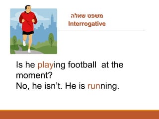 THE PRESENT CONTINUOUS TENSE
Is he playing football at the
moment?
No, he isn’t. He is running.
‫שאלה‬ ‫משפט‬
Interrogative
 