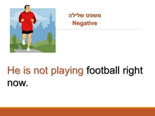 THE PRESENT CONTINUOUS TENSE
He is not playing football right
now.
‫שלילה‬ ‫משפט‬
Negative
 