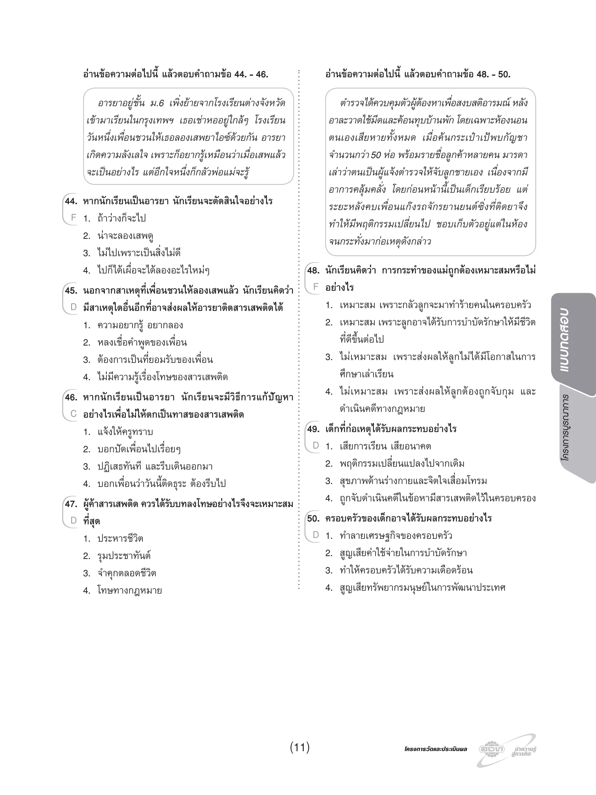 โครงการบูรณาการแบบทดสอบ
โครงการวัดและประเมินผลโครงการวัดและประเมินผล
อานขอความตอไปนี้ แลวตอบคําถามขอ 44. - 46.
อารยาอยูชั้น ม.6 เพิ่งยายจากโรงเรียนตางจังหวัด
เขามาเรียนในกรุงเทพฯ เธอเชาหออยูใกลๆ โรงเรียน
วันหนึ่งเพื่อนชวนใหเธอลองเสพยาไอซดวยกัน อารยา
เกิดความลังเลใจ เพราะก็อยากรูเหมือนวาเมื่อเสพแลว
จะเปนอยางไร แตอีกใจหนึ่งก็กลัวพอแมจะรู
44. หากนักเรียนเปนอารยา นักเรียนจะตัดสินใจอยางไร
1. ถาวางก็จะไป
2. นาจะลองเสพดู
3. ไมไปเพราะเปนสิ่งไมดี
4. ไปก็ไดเผื่อจะไดลองอะไรใหมๆ
45. นอกจากสาเหตุที่เพื่อนชวนใหลองเสพแลว นักเรียนคิดวา
มีสาเหตุใดอื่นอีกที่อาจสงผลใหอารยาติดสารเสพติดได
1. ความอยากรู อยากลอง
2. หลงเชื่อคําพูดของเพื่อน
3. ตองการเปนที่ยอมรับของเพื่อน
4. ไมมีความรูเรื่องโทษของสารเสพติด
46. หากนักเรียนเปนอารยา นักเรียนจะมีวิธีการแกปญหา
อยางไรเพื่อไมใหตกเปนทาสของสารเสพติด
1. แจงใหครูทราบ
2. บอกปดเพื่อนไปเรื่อยๆ
3. ปฏิเสธทันที และรีบเดินออกมา
4. บอกเพื่อนวาวันนี้ติดธุระ ตองรีบไป
47. ผูคาสารเสพติด ควรไดรับบทลงโทษอยางไรจึงจะเหมาะสม
ที่สุด
1. ประหารชีวิต
2. รุมประชาทันต
3. จําคุกตลอดชีวิต
4. โทษทางกฎหมาย
44.44. หากนักเรียนเปนอารยา นักเรียนจะตัดสินใจอยางไร
1. ถาวางก็จะไปF
45.45. นอกจากสาเหตุที่เพื่อนชวนใหลองเสพแลว นักเรียนคิดวา
มีสาเหตุใดอื่นอีกที่อาจสงผลใหอารยาติดสารเสพติดไดD
46.46. หากนักเรียนเปนอารยา นักเรียนจะมีวิธีการแกปญหา
อยางไรเพื่อไมใหตกเปนทาสของสารเสพติดC
47.47. ผูคาสารเสพติด ควรไดรับบทลงโทษอยางไรจึงจะเหมาะสม
ที่สุดD
อานขอความตอไปนี้ แลวตอบคําถามขอ 48. - 50.
ตํารวจไดควบคุมตัวผูตองหาเพื่อสงบสติอารมณ หลัง
อาละวาดใชมีดและคอนทุบบานพัก โดยเฉพาะหองนอน
ตนเองเสียหายทั้งหมด เมื่อคนกระเปาเปพบกัญชา
จํานวนกวา50 หอ พรอมรายชื่อลูกคาหลายคน มารดา
เลาวาตนเปนผูแจงตํารวจใหจับลูกชายเอง เนื่องจากมี
อาการคลุมคลั่ง โดยกอนหนานี้เปนเด็กเรียบรอย แต
ระยะหลังคบเพื่อนแกงรถจักรยานยนตซิ่งที่ติดยาจึง
ทําใหมีพฤติกรรมเปลี่ยนไป ชอบเก็บตัวอยูแตในหอง
จนกระทั่งมากอเหตุดังกลาว
48. นักเรียนคิดวา การกระทําของแมถูกตองเหมาะสมหรือไม
อยางไร
1. เหมาะสม เพราะกลัวลูกจะมาทํารายคนในครอบครัว
2. เหมาะสม เพราะลูกอาจไดรับการบําบัดรักษาใหมีชีวิต
ที่ดีขึ้นตอไป
3. ไมเหมาะสม เพราะสงผลใหลูกไมไดมีโอกาสในการ
ศึกษาเลาเรียน
4. ไมเหมาะสม เพราะสงผลใหลูกตองถูกจับกุม และ
ดําเนินคดีทางกฎหมาย
49. เด็กที่กอเหตุไดรับผลกระทบอยางไร
1. เสียการเรียน เสียอนาคต
2. พฤติกรรมเปลี่ยนแปลงไปจากเดิม
3. สุขภาพดานรางกายและจิตใจเสื่อมโทรม
4. ถูกจับดําเนินคดีในขอหามีสารเสพติดไวในครอบครอง
50. ครอบครัวของเด็กอาจไดรับผลกระทบอยางไร
1. ทําลายเศรษฐกิจของครอบครัว
2. สูญเสียคาใชจายในการบําบัดรักษา
3. ทําใหครอบครัวไดรับความเดือดรอน
4. สูญเสียทรัพยากรมนุษยในการพัฒนาประเทศ
48.48. นักเรียนคิดวา การกระทําของแมถูกตองเหมาะสมหรือไม
อยางไรF
49.49. เด็กที่กอเหตุไดรับผลกระทบอยางไร
1. เสียการเรียน เสียอนาคตD
50.50. ครอบครัวของเด็กอาจไดรับผลกระทบอยางไร
1. ทําลายเศรษฐกิจของครอบครัวD
(11)
 