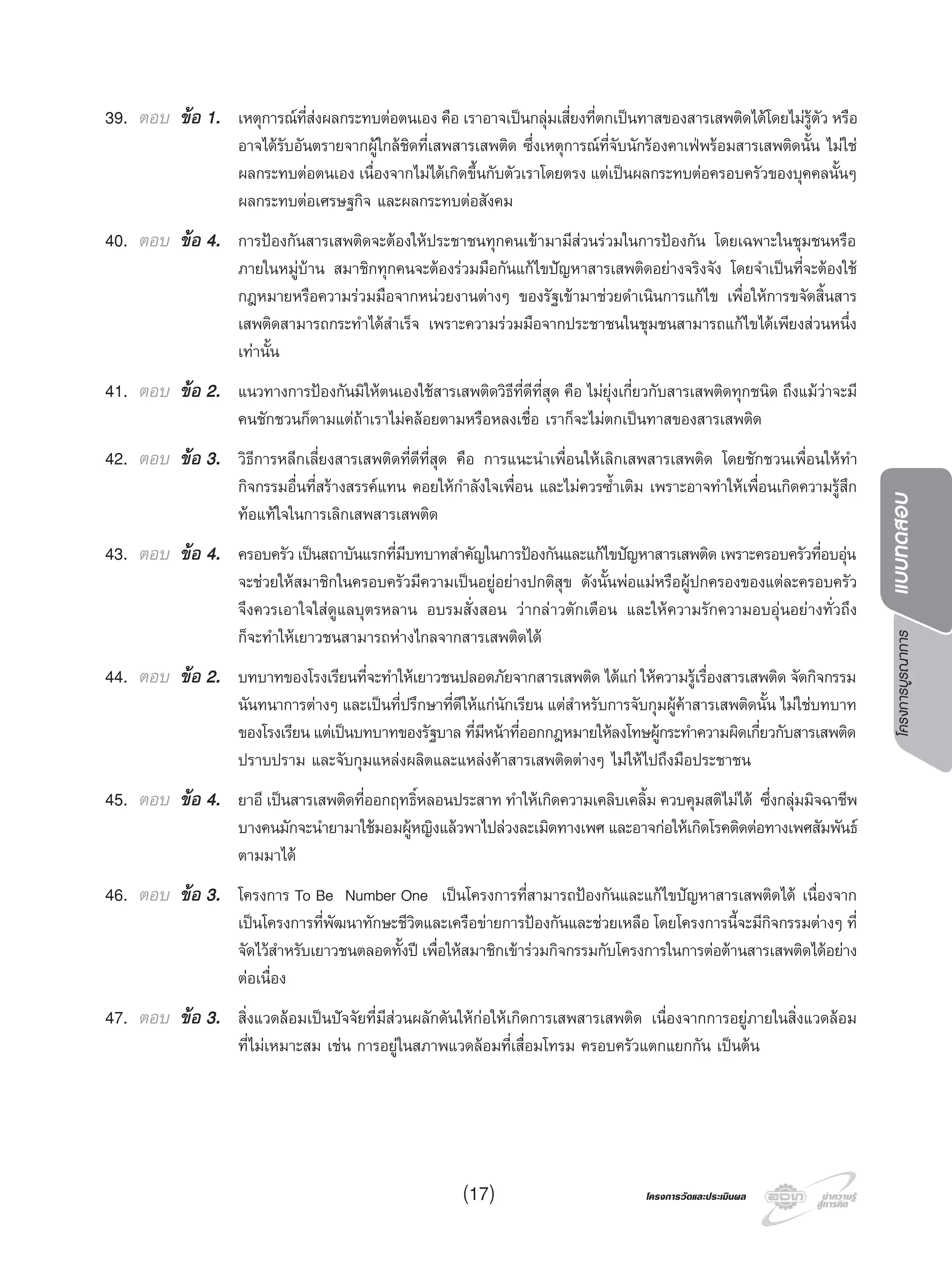 โครงการบูรณาการแบบทดสอบ
โครงการวัดและประเมินผลโครงการวัดและประเมินผล
39. ตอบ ขอ 1. เหตุการณที่สงผลกระทบตอตนเอง คือ เราอาจเปนกลุมเสี่ยงที่ตกเปนทาสของสารเสพติดไดโดยไมรูตัว หรือ
อาจไดรับอันตรายจากผูใกลชิดที่เสพสารเสพติด ซึ่งเหตุการณที่จับนักรองคาเฟพรอมสารเสพติดนั้น ไมใช
ผลกระทบตอตนเอง เนื่องจากไมไดเกิดขึ้นกับตัวเราโดยตรง แตเปนผลกระทบตอครอบครัวของบุคคลนั้นๆ
ผลกระทบตอเศรษฐกิจ และผลกระทบตอสังคม
40. ตอบ ขอ 4. การปองกันสารเสพติดจะตองใหประชาชนทุกคนเขามามีสวนรวมในการปองกัน โดยเฉพาะในชุมชนหรือ
ภายในหมูบาน สมาชิกทุกคนจะตองรวมมือกันแกไขปญหาสารเสพติดอยางจริงจัง โดยจําเปนที่จะตองใช
กฎหมายหรือความรวมมือจากหนวยงานตางๆ ของรัฐเขามาชวยดําเนินการแกไข เพื่อใหการขจัดสิ้นสาร
เสพติดสามารถกระทําไดสําเร็จ เพราะความรวมมือจากประชาชนในชุมชนสามารถแกไขไดเพียงสวนหนึ่ง
เทานั้น
41. ตอบ ขอ 2. แนวทางการปองกันมิใหตนเองใชสารเสพติดวิธีที่ดีที่สุด คือ ไมยุงเกี่ยวกับสารเสพติดทุกชนิด ถึงแมวาจะมี
คนชักชวนก็ตามแตถาเราไมคลอยตามหรือหลงเชื่อ เราก็จะไมตกเปนทาสของสารเสพติด
42. ตอบ ขอ 3. วิธีการหลีกเลี่ยงสารเสพติดที่ดีที่สุด คือ การแนะนําเพื่อนใหเลิกเสพสารเสพติด โดยชักชวนเพื่อนใหทํา
กิจกรรมอื่นที่สรางสรรคแทน คอยใหกําลังใจเพื่อน และไมควรซํ้าเติม เพราะอาจทําใหเพื่อนเกิดความรูสึก
ทอแทใจในการเลิกเสพสารเสพติด
43. ตอบ ขอ 4. ครอบครัวเปนสถาบันแรกที่มีบทบาทสําคัญในการปองกันและแกไขปญหาสารเสพติดเพราะครอบครัวที่อบอุน
จะชวยใหสมาชิกในครอบครัวมีความเปนอยูอยางปกติสุข ดังนั้นพอแมหรือผูปกครองของแตละครอบครัว
จึงควรเอาใจใสดูแลบุตรหลาน อบรมสั่งสอน วากลาวตักเตือน และใหความรักความอบอุนอยางทั่วถึง
ก็จะทําใหเยาวชนสามารถหางไกลจากสารเสพติดได
44. ตอบ ขอ 2. บทบาทของโรงเรียนที่จะทําใหเยาวชนปลอดภัยจากสารเสพติด ไดแก ใหความรูเรื่องสารเสพติด จัดกิจกรรม
นันทนาการตางๆ และเปนที่ปรึกษาที่ดีใหแกนักเรียน แตสําหรับการจับกุมผูคาสารเสพติดนั้น ไมใชบทบาท
ของโรงเรียน แตเปนบทบาทของรัฐบาล ที่มีหนาที่ออกกฎหมายใหลงโทษผูกระทําความผิดเกี่ยวกับสารเสพติด
ปราบปราม และจับกุมแหลงผลิตและแหลงคาสารเสพติดตางๆ ไมใหไปถึงมือประชาชน
45. ตอบ ขอ 4. ยาอี เปนสารเสพติดที่ออกฤทธิ์หลอนประสาท ทําใหเกิดความเคลิบเคลิ้ม ควบคุมสติไมได ซึ่งกลุมมิจฉาชีพ
บางคนมักจะนํายามาใชมอมผูหญิงแลวพาไปลวงละเมิดทางเพศ และอาจกอใหเกิดโรคติดตอทางเพศสัมพันธ
ตามมาได
46. ตอบ ขอ 3. โครงการ To Be Number One เปนโครงการที่สามารถปองกันและแกไขปญหาสารเสพติดได เนื่องจาก
เปนโครงการที่พัฒนาทักษะชีวิตและเครือขายการปองกันและชวยเหลือ โดยโครงการนี้จะมีกิจกรรมตางๆ ที่
จัดไวสําหรับเยาวชนตลอดทั้งป เพื่อใหสมาชิกเขารวมกิจกรรมกับโครงการในการตอตานสารเสพติดไดอยาง
ตอเนื่อง
47. ตอบ ขอ 3. สิ่งแวดลอมเปนปจจัยที่มีสวนผลักดันใหกอใหเกิดการเสพสารเสพติด เนื่องจากการอยูภายในสิ่งแวดลอม
ที่ไมเหมาะสม เชน การอยูในสภาพแวดลอมที่เสื่อมโทรม ครอบครัวแตกแยกกัน เปนตน
(17)
 