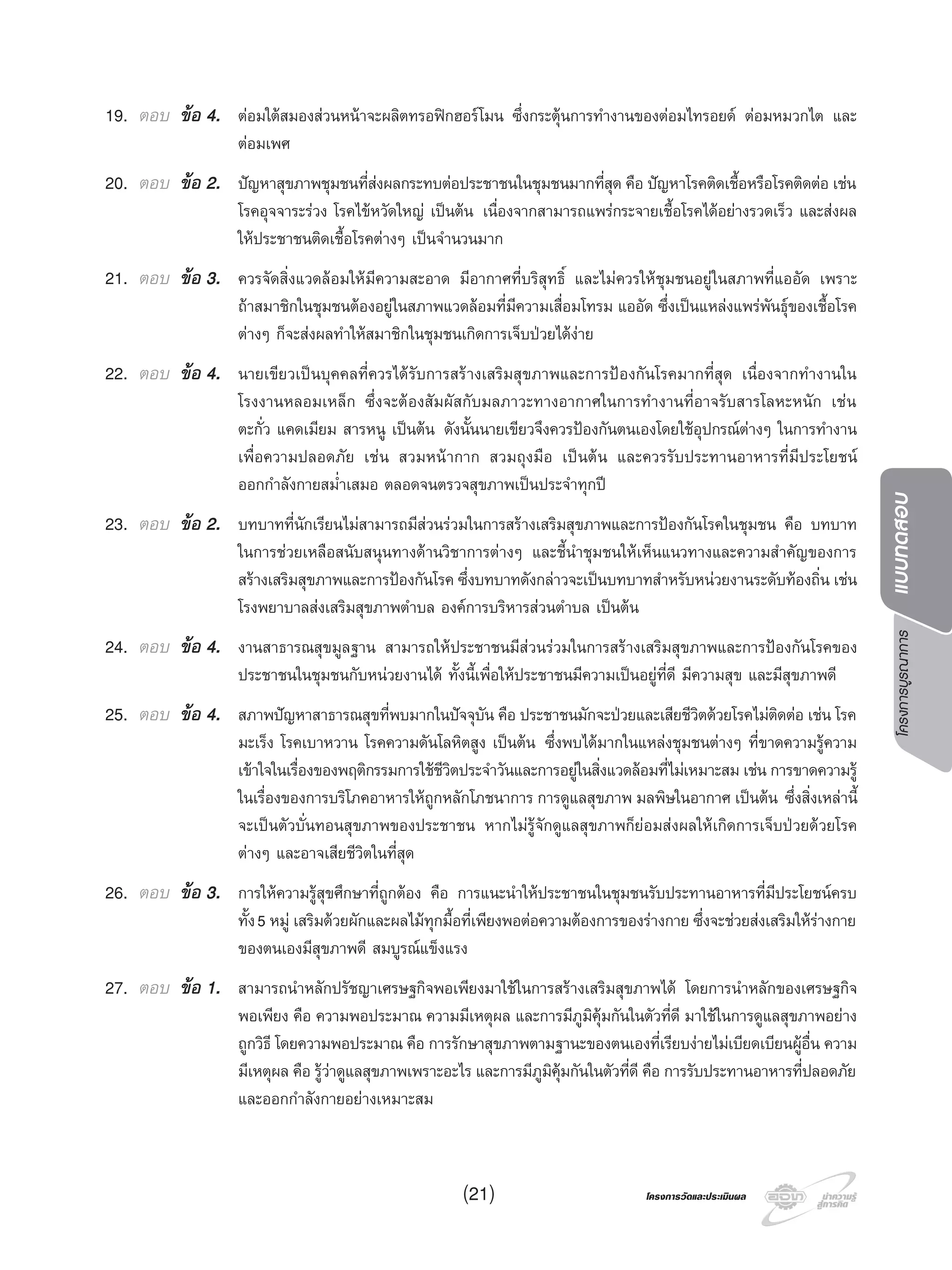 โครงการบูรณาการแบบทดสอบ
โครงการวัดและประเมินผลโครงการวัดและประเมินผล
19. ตอบ ขอ 4. ตอมใตสมองสวนหนาจะผลิตทรอฟกฮอรโมน ซึ่งกระตุนการทํางานของตอมไทรอยด ตอมหมวกไต และ
ตอมเพศ
20. ตอบ ขอ 2. ปญหาสุขภาพชุมชนที่สงผลกระทบตอประชาชนในชุมชนมากที่สุด คือ ปญหาโรคติดเชื้อหรือโรคติดตอ เชน
โรคอุจจาระรวง โรคไขหวัดใหญ เปนตน เนื่องจากสามารถแพรกระจายเชื้อโรคไดอยางรวดเร็ว และสงผล
ใหประชาชนติดเชื้อโรคตางๆ เปนจํานวนมาก
21. ตอบ ขอ 3. ควรจัดสิ่งแวดลอมใหมีความสะอาด มีอากาศที่บริสุทธิ์ และไมควรใหชุมชนอยูในสภาพที่แออัด เพราะ
ถาสมาชิกในชุมชนตองอยูในสภาพแวดลอมที่มีความเสื่อมโทรม แออัด ซึ่งเปนแหลงแพรพันธุของเชื้อโรค
ตางๆ ก็จะสงผลทําใหสมาชิกในชุมชนเกิดการเจ็บปวยไดงาย
22. ตอบ ขอ 4. นายเขียวเปนบุคคลที่ควรไดรับการสรางเสริมสุขภาพและการปองกันโรคมากที่สุด เนื่องจากทํางานใน
โรงงานหลอมเหล็ก ซึ่งจะตองสัมผัสกับมลภาวะทางอากาศในการทํางานที่อาจรับสารโลหะหนัก เชน
ตะกั่ว แคดเมียม สารหนู เปนตน ดังนั้นนายเขียวจึงควรปองกันตนเองโดยใชอุปกรณตางๆ ในการทํางาน
เพื่อความปลอดภัย เชน สวมหนากาก สวมถุงมือ เปนตน และควรรับประทานอาหารที่มีประโยชน
ออกกําลังกายสมํ่าเสมอ ตลอดจนตรวจสุขภาพเปนประจําทุกป
23. ตอบ ขอ 2. บทบาทที่นักเรียนไมสามารถมีสวนรวมในการสรางเสริมสุขภาพและการปองกันโรคในชุมชน คือ บทบาท
ในการชวยเหลือสนับสนุนทางดานวิชาการตางๆ และชี้นําชุมชนใหเห็นแนวทางและความสําคัญของการ
สรางเสริมสุขภาพและการปองกันโรค ซึ่งบทบาทดังกลาวจะเปนบทบาทสําหรับหนวยงานระดับทองถิ่น เชน
โรงพยาบาลสงเสริมสุขภาพตําบล องคการบริหารสวนตําบล เปนตน
24. ตอบ ขอ 4. งานสาธารณสุขมูลฐาน สามารถใหประชาชนมีสวนรวมในการสรางเสริมสุขภาพและการปองกันโรคของ
ประชาชนในชุมชนกับหนวยงานได ทั้งนี้เพื่อใหประชาชนมีความเปนอยูที่ดี มีความสุข และมีสุขภาพดี
25. ตอบ ขอ 4. สภาพปญหาสาธารณสุขที่พบมากในปจจุบัน คือ ประชาชนมักจะปวยและเสียชีวิตดวยโรคไมติดตอ เชน โรค
มะเร็ง โรคเบาหวาน โรคความดันโลหิตสูง เปนตน ซึ่งพบไดมากในแหลงชุมชนตางๆ ที่ขาดความรูความ
เขาใจในเรื่องของพฤติกรรมการใชชีวิตประจําวันและการอยูในสิ่งแวดลอมที่ไมเหมาะสม เชน การขาดความรู
ในเรื่องของการบริโภคอาหารใหถูกหลักโภชนาการ การดูแลสุขภาพ มลพิษในอากาศ เปนตน ซึ่งสิ่งเหลานี้
จะเปนตัวบั่นทอนสุขภาพของประชาชน หากไมรูจักดูแลสุขภาพก็ยอมสงผลใหเกิดการเจ็บปวยดวยโรค
ตางๆ และอาจเสียชีวิตในที่สุด
26. ตอบ ขอ 3. การใหความรูสุขศึกษาที่ถูกตอง คือ การแนะนําใหประชาชนในชุมชนรับประทานอาหารที่มีประโยชนครบ
ทั้ง5 หมู เสริมดวยผักและผลไมทุกมื้อที่เพียงพอตอความตองการของรางกาย ซึ่งจะชวยสงเสริมใหรางกาย
ของตนเองมีสุขภาพดี สมบูรณแข็งแรง
27. ตอบ ขอ 1. สามารถนําหลักปรัชญาเศรษฐกิจพอเพียงมาใชในการสรางเสริมสุขภาพได โดยการนําหลักของเศรษฐกิจ
พอเพียง คือ ความพอประมาณ ความมีเหตุผล และการมีภูมิคุมกันในตัวที่ดี มาใชในการดูแลสุขภาพอยาง
ถูกวิธี โดยความพอประมาณ คือ การรักษาสุขภาพตามฐานะของตนเองที่เรียบงายไมเบียดเบียนผูอื่น ความ
มีเหตุผล คือ รูวาดูแลสุขภาพเพราะอะไร และการมีภูมิคุมกันในตัวที่ดี คือ การรับประทานอาหารที่ปลอดภัย
และออกกําลังกายอยางเหมาะสม
(21)
 