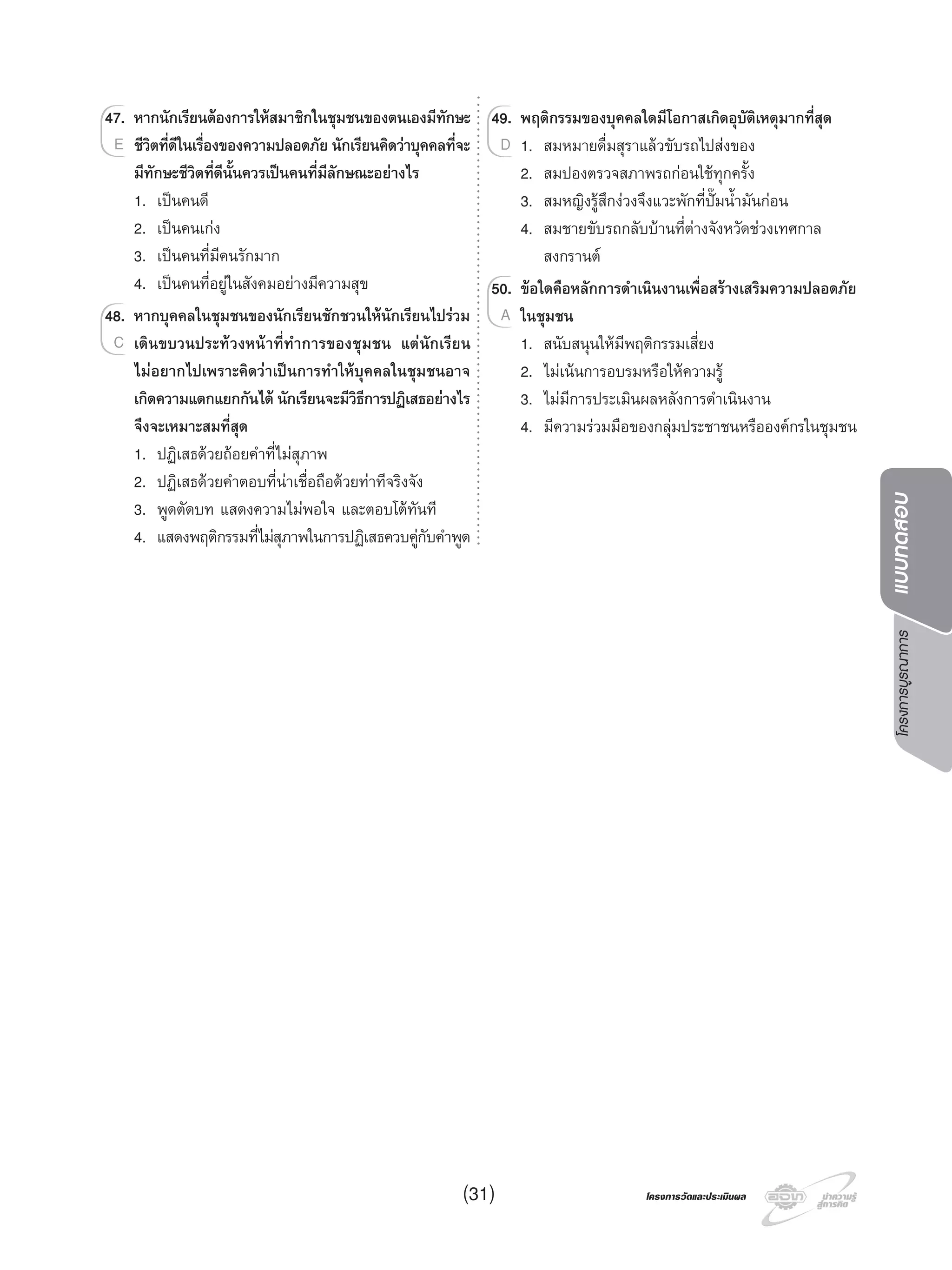 โครงการบูรณาการแบบทดสอบ
โครงการวัดและประเมินผลโครงการวัดและประเมินผล
47. หากนักเรียนตองการใหสมาชิกในชุมชนของตนเองมีทักษะ
ชีวิตที่ดีในเรื่องของความปลอดภัย นักเรียนคิดวาบุคคลที่จะ
มีทักษะชีวิตที่ดีนั้นควรเปนคนที่มีลักษณะอยางไร
1. เปนคนดี
2. เปนคนเกง
3. เปนคนที่มีคนรักมาก
4. เปนคนที่อยูในสังคมอยางมีความสุข
48. หากบุคคลในชุมชนของนักเรียนชักชวนใหนักเรียนไปรวม
เดินขบวนประทวงหนาที่ทําการของชุมชน แตนักเรียน
ไมอยากไปเพราะคิดวาเปนการทําใหบุคคลในชุมชนอาจ
เกิดความแตกแยกกันได นักเรียนจะมีวิธีการปฏิเสธอยางไร
จึงจะเหมาะสมที่สุด
1. ปฏิเสธดวยถอยคําที่ไมสุภาพ
2. ปฏิเสธดวยคําตอบที่นาเชื่อถือดวยทาทีจริงจัง
3. พูดตัดบท แสดงความไมพอใจ และตอบโตทันที
4. แสดงพฤติกรรมที่ไมสุภาพในการปฏิเสธควบคูกับคําพูด
47.47. หากนักเรียนตองการใหสมาชิกในชุมชนของตนเองมีทักษะ
ชีวิตที่ดีในเรื่องของความปลอดภัย นักเรียนคิดวาบุคคลที่จะE
48.48. หากบุคคลในชุมชนของนักเรียนชักชวนใหนักเรียนไปรวม
เดินขบวนประทวงหนาที่ทําการของชุมชน แตนักเรียนC
49. พฤติกรรมของบุคคลใดมีโอกาสเกิดอุบัติเหตุมากที่สุด
1. สมหมายดื่มสุราแลวขับรถไปสงของ
2. สมปองตรวจสภาพรถกอนใชทุกครั้ง
3. สมหญิงรูสึกงวงจึงแวะพักที่ปมนํ้ามันกอน
4. สมชายขับรถกลับบานที่ตางจังหวัดชวงเทศกาล
สงกรานต
50. ขอใดคือหลักการดําเนินงานเพื่อสรางเสริมความปลอดภัย
ในชุมชน
1. สนับสนุนใหมีพฤติกรรมเสี่ยง
2. ไมเนนการอบรมหรือใหความรู
3. ไมมีการประเมินผลหลังการดําเนินงาน
4. มีความรวมมือของกลุมประชาชนหรือองคกรในชุมชน
49.49. พฤติกรรมของบุคคลใดมีโอกาสเกิดอุบัติเหตุมากที่สุด
1. สมหมายดื่มสุราแลวขับรถไปสงของD
50.50. ขอใดคือหลักการดําเนินงานเพื่อสรางเสริมความปลอดภัย
ในชุมชนA
(31)
 