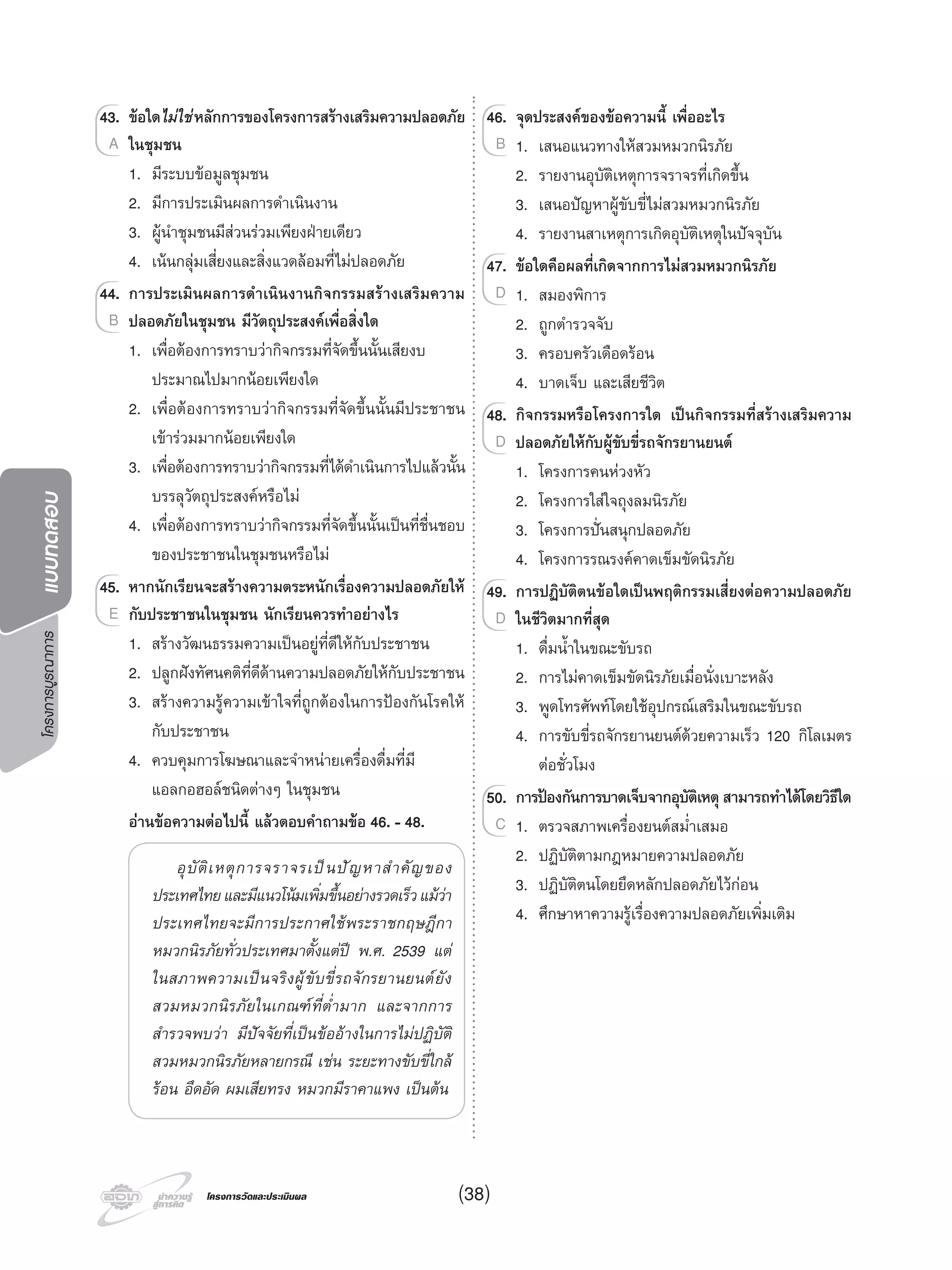 โครงการบูรณาการแบบทดสอบ
โครงการวัดและประเมินผลโครงการวัดและประเมินผล
43. ขอใดไมใชหลักการของโครงการสรางเสริมความปลอดภัย
ในชุมชน
1. มีระบบขอมูลชุมชน
2. มีการประเมินผลการดําเนินงาน
3. ผูนําชุมชนมีสวนรวมเพียงฝายเดียว
4. เนนกลุมเสี่ยงและสิ่งแวดลอมที่ไมปลอดภัย
44. การประเมินผลการดําเนินงานกิจกรรมสรางเสริมความ
ปลอดภัยในชุมชน มีวัตถุประสงคเพื่อสิ่งใด
1. เพื่อตองการทราบวากิจกรรมที่จัดขึ้นนั้นเสียงบ
ประมาณไปมากนอยเพียงใด
2. เพื่อตองการทราบวากิจกรรมที่จัดขึ้นนั้นมีประชาชน
เขารวมมากนอยเพียงใด
3. เพื่อตองการทราบวากิจกรรมที่ไดดําเนินการไปแลวนั้น
บรรลุวัตถุประสงคหรือไม
4. เพื่อตองการทราบวากิจกรรมที่จัดขึ้นนั้นเปนที่ชื่นชอบ
ของประชาชนในชุมชนหรือไม
45. หากนักเรียนจะสรางความตระหนักเรื่องความปลอดภัยให
กับประชาชนในชุมชน นักเรียนควรทําอยางไร
1. สรางวัฒนธรรมความเปนอยูที่ดีใหกับประชาชน
2. ปลูกฝงทัศนคติที่ดีดานความปลอดภัยใหกับประชาชน
3. สรางความรูความเขาใจที่ถูกตองในการปองกันโรคให
กับประชาชน
4. ควบคุมการโฆษณาและจําหนายเครื่องดื่มที่มี
แอลกอฮอลชนิดตางๆ ในชุมชน
อานขอความตอไปนี้ แลวตอบคําถามขอ 46. - 48.
อุบัติเหตุการจราจรเปนปญหาสําคัญของ
ประเทศไทยและมีแนวโนมเพิ่มขึ้นอยางรวดเร็วแมวา
ประเทศไทยจะมีการประกาศใชพระราชกฤษฎีกา
หมวกนิรภัยทั่วประเทศมาตั้งแตป พ.ศ. 2539 แต
ในสภาพความเปนจริงผูขับขี่รถจักรยานยนตยัง
สวมหมวกนิรภัยในเกณฑที่ตํ่ามาก และจากการ
สํารวจพบวา มีปจจัยที่เปนขออางในการไมปฏิบัติ
สวมหมวกนิรภัยหลายกรณี เชน ระยะทางขับขี่ใกล
รอน อึดอัด ผมเสียทรง หมวกมีราคาแพง เปนตน
43.43. ขอใด
ในชุมชนA
44.44. การประเมินผลการดําเนินงานกิจกรรมสรางเสริมความ
ปลอดภัยในชุมชน มีวัตถุประสงคเพื่อสิ่งใดB
45.45. หากนักเรียนจะสรางความตระหนักเรื่องความปลอดภัยให
กับประชาชนในชุมชน นักเรียนควรทําอยางไรE
46. จุดประสงคของขอความนี้ เพื่ออะไร
1. เสนอแนวทางใหสวมหมวกนิรภัย
2. รายงานอุบัติเหตุการจราจรที่เกิดขึ้น
3. เสนอปญหาผูขับขี่ไมสวมหมวกนิรภัย
4. รายงานสาเหตุการเกิดอุบัติเหตุในปจจุบัน
47. ขอใดคือผลที่เกิดจากการไมสวมหมวกนิรภัย
1. สมองพิการ
2. ถูกตํารวจจับ
3. ครอบครัวเดือดรอน
4. บาดเจ็บ และเสียชีวิต
48. กิจกรรมหรือโครงการใด เปนกิจกรรมที่สรางเสริมความ
ปลอดภัยใหกับผูขับขี่รถจักรยานยนต
1. โครงการคนหวงหัว
2. โครงการใสใจถุงลมนิรภัย
3. โครงการปนสนุกปลอดภัย
4. โครงการรณรงคคาดเข็มขัดนิรภัย
49. การปฏิบัติตนขอใดเปนพฤติกรรมเสี่ยงตอความปลอดภัย
ในชีวิตมากที่สุด
1. ดื่มนํ้าในขณะขับรถ
2. การไมคาดเข็มขัดนิรภัยเมื่อนั่งเบาะหลัง
3. พูดโทรศัพทโดยใชอุปกรณเสริมในขณะขับรถ
4. การขับขี่รถจักรยานยนตดวยความเร็ว 120 กิโลเมตร
ตอชั่วโมง
50. การปองกันการบาดเจ็บจากอุบัติเหตุสามารถทําไดโดยวิธีใด
1. ตรวจสภาพเครื่องยนตสมํ่าเสมอ
2. ปฏิบัติตามกฎหมายความปลอดภัย
3. ปฏิบัติตนโดยยึดหลักปลอดภัยไวกอน
4. ศึกษาหาความรูเรื่องความปลอดภัยเพิ่มเติม
46.46. จุดประสงคของขอความนี้ เพื่ออะไร
1. เสนอแนวทางใหสวมหมวกนิรภัยB
47.47. ขอใดคือผลที่เกิดจากการไมสวมหมวกนิรภัย
1. สมองพิการD
48.48. กิจกรรมหรือโครงการใด เปนกิจกรรมที่สรางเสริมความ
ปลอดภัยใหกับผูขับขี่รถจักรยานยนตD
49.49. การปฏิบัติตนขอใดเปนพฤติกรรมเสี่ยงตอความปลอดภัย
ในชีวิตมากที่สุดD
50.50. การปองกันการบาดเจ็บจากอุบัติเหตุสามารถทําไดโดยวิธีใด
1. ตรวจสภาพเครื่องยนตสมํ่าเสมอC
(38)
 