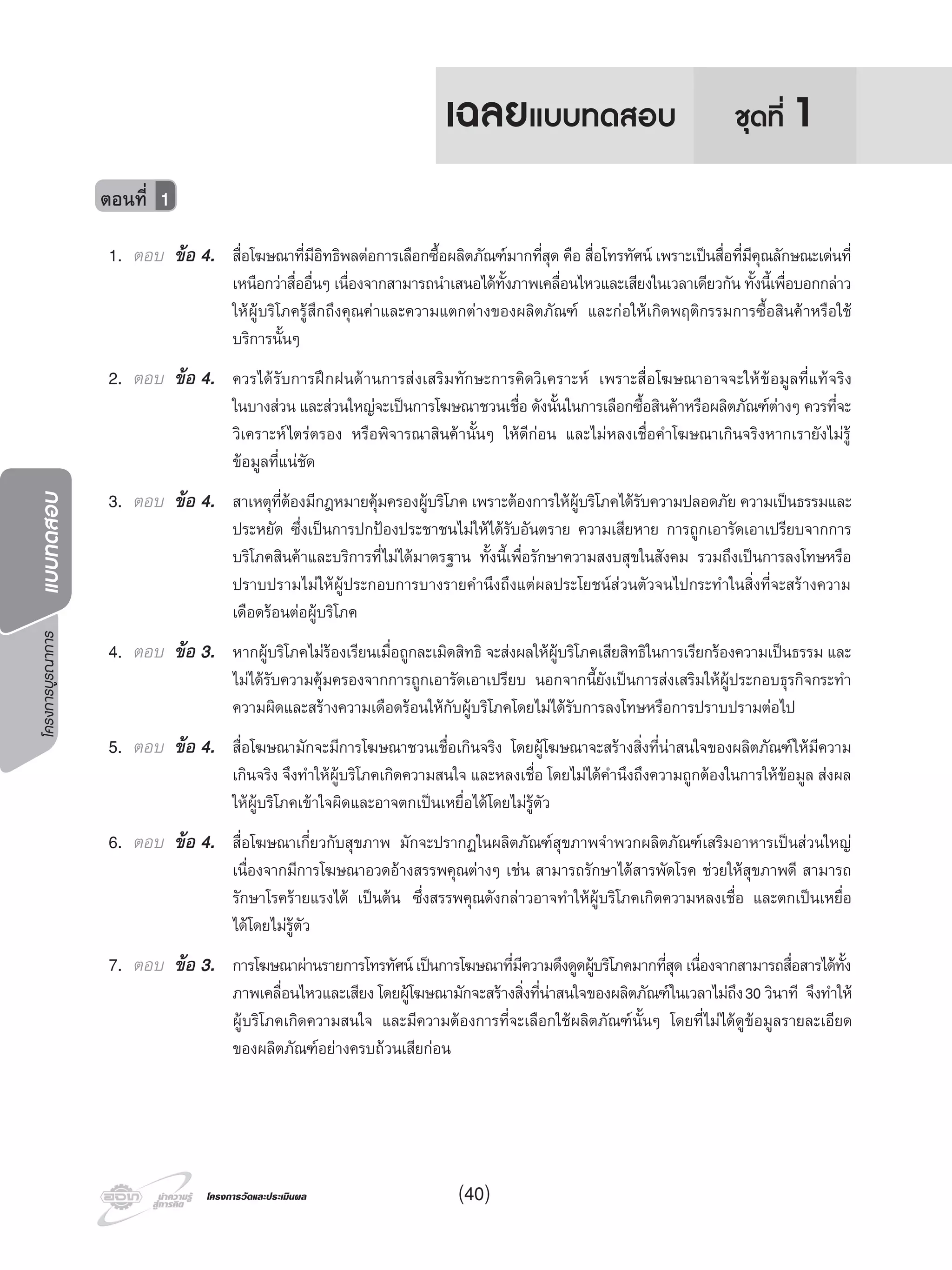 โครงการบูรณาการแบบทดสอบ
โครงการวัดและประเมินผลโครงการวัดและประเมินผล
1. ตอบ ขอ 4. สื่อโฆษณาที่มีอิทธิพลตอการเลือกซื้อผลิตภัณฑมากที่สุด คือ สื่อโทรทัศน เพราะเปนสื่อที่มีคุณลักษณะเดนที่
เหนือกวาสื่ออื่นๆ เนื่องจากสามารถนําเสนอไดทั้งภาพเคลื่อนไหวและเสียงในเวลาเดียวกัน ทั้งนี้เพื่อบอกกลาว
ใหผูบริโภครูสึกถึงคุณคาและความแตกตางของผลิตภัณฑ และกอใหเกิดพฤติกรรมการซื้อสินคาหรือใช
บริการนั้นๆ
2. ตอบ ขอ 4. ควรไดรับการฝกฝนดานการสงเสริมทักษะการคิดวิเคราะห เพราะสื่อโฆษณาอาจจะใหขอมูลที่แทจริง
ในบางสวน และสวนใหญจะเปนการโฆษณาชวนเชื่อ ดังนั้นในการเลือกซื้อสินคาหรือผลิตภัณฑตางๆ ควรที่จะ
วิเคราะหไตรตรอง หรือพิจารณาสินคานั้นๆ ใหดีกอน และไมหลงเชื่อคําโฆษณาเกินจริงหากเรายังไมรู
ขอมูลที่แนชัด
3. ตอบ ขอ 4. สาเหตุที่ตองมีกฎหมายคุมครองผูบริโภค เพราะตองการใหผูบริโภคไดรับความปลอดภัย ความเปนธรรมและ
ประหยัด ซึ่งเปนการปกปองประชาชนไมใหไดรับอันตราย ความเสียหาย การถูกเอารัดเอาเปรียบจากการ
บริโภคสินคาและบริการที่ไมไดมาตรฐาน ทั้งนี้เพื่อรักษาความสงบสุขในสังคม รวมถึงเปนการลงโทษหรือ
ปราบปรามไมใหผูประกอบการบางรายคํานึงถึงแตผลประโยชนสวนตัวจนไปกระทําในสิ่งที่จะสรางความ
เดือดรอนตอผูบริโภค
4. ตอบ ขอ 3. หากผูบริโภคไมรองเรียนเมื่อถูกละเมิดสิทธิ จะสงผลใหผูบริโภคเสียสิทธิในการเรียกรองความเปนธรรม และ
ไมไดรับความคุมครองจากการถูกเอารัดเอาเปรียบ นอกจากนี้ยังเปนการสงเสริมใหผูประกอบธุรกิจกระทํา
ความผิดและสรางความเดือดรอนใหกับผูบริโภคโดยไมไดรับการลงโทษหรือการปราบปรามตอไป
5. ตอบ ขอ 4. สื่อโฆษณามักจะมีการโฆษณาชวนเชื่อเกินจริง โดยผูโฆษณาจะสรางสิ่งที่นาสนใจของผลิตภัณฑใหมีความ
เกินจริง จึงทําใหผูบริโภคเกิดความสนใจ และหลงเชื่อ โดยไมไดคํานึงถึงความถูกตองในการใหขอมูล สงผล
ใหผูบริโภคเขาใจผิดและอาจตกเปนเหยื่อไดโดยไมรูตัว
6. ตอบ ขอ 4. สื่อโฆษณาเกี่ยวกับสุขภาพ มักจะปรากฏในผลิตภัณฑสุขภาพจําพวกผลิตภัณฑเสริมอาหารเปนสวนใหญ
เนื่องจากมีการโฆษณาอวดอางสรรพคุณตางๆ เชน สามารถรักษาไดสารพัดโรค ชวยใหสุขภาพดี สามารถ
รักษาโรครายแรงได เปนตน ซึ่งสรรพคุณดังกลาวอาจทําใหผูบริโภคเกิดความหลงเชื่อ และตกเปนเหยื่อ
ไดโดยไมรูตัว
7. ตอบ ขอ 3. การโฆษณาผานรายการโทรทัศนเปนการโฆษณาที่มีความดึงดูดผูบริโภคมากที่สุดเนื่องจากสามารถสื่อสารไดทั้ง
ภาพเคลื่อนไหวและเสียง โดยผูโฆษณามักจะสรางสิ่งที่นาสนใจของผลิตภัณฑในเวลาไมถึง30 วินาที จึงทําให
ผูบริโภคเกิดความสนใจ และมีความตองการที่จะเลือกใชผลิตภัณฑนั้นๆ โดยที่ไมไดดูขอมูลรายละเอียด
ของผลิตภัณฑอยางครบถวนเสียกอน
ตอนที่ 1
ชุดที่ 1เฉลยแบบทดสอบ
(40)
 