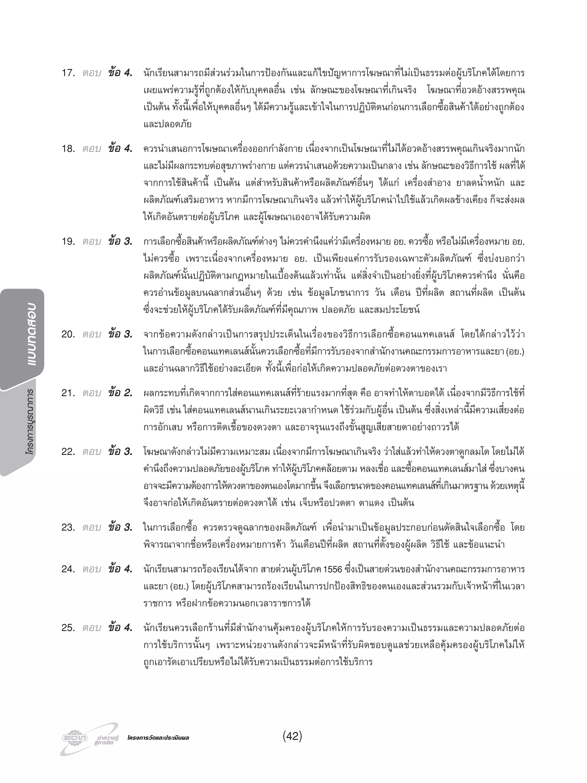 โครงการบูรณาการแบบทดสอบ
โครงการวัดและประเมินผลโครงการวัดและประเมินผล
17. ตอบ ขอ 4. นักเรียนสามารถมีสวนรวมในการปองกันและแกไขปญหาการโฆษณาที่ไมเปนธรรมตอผูบริโภคไดโดยการ
เผยแพรความรูที่ถูกตองใหกับบุคคลอื่น เชน ลักษณะของโฆษณาที่เกินจริง โฆษณาที่อวดอางสรรพคุณ
เปนตน ทั้งนี้เพื่อใหบุคคลอื่นๆ ไดมีความรูและเขาใจในการปฏิบัติตนกอนการเลือกซื้อสินคาไดอยางถูกตอง
และปลอดภัย
18. ตอบ ขอ 4. ควรนําเสนอการโฆษณาเครื่องออกกําลังกาย เนื่องจากเปนโฆษณาที่ไมไดอวดอางสรรพคุณเกินจริงมากนัก
และไมมีผลกระทบตอสุขภาพรางกาย แตควรนําเสนอดวยความเปนกลาง เชน ลักษณะของวิธีการใช ผลที่ได
จากการใชสินคานี้ เปนตน แตสําหรับสินคาหรือผลิตภัณฑอื่นๆ ไดแก เครื่องสําอาง ยาลดนํ้าหนัก และ
ผลิตภัณฑเสริมอาหาร หากมีการโฆษณาเกินจริง แลวทําใหผูบริโภคนําไปใชแลวเกิดผลขางเคียง ก็จะสงผล
ใหเกิดอันตรายตอผูบริโภค และผูโฆษณาเองอาจไดรับความผิด
19. ตอบ ขอ 3. การเลือกซื้อสินคาหรือผลิตภัณฑตางๆ ไมควรคํานึงแความีเครื่องหมาย อย. ควรซื้อ หรือไมมีเครื่องหมาย อย.
ไมควรซื้อ เพราะเนื่องจากเครื่องหมาย อย. เปนเพียงแคการรับรองเฉพาะตัวผลิตภัณฑ ซึ่งบงบอกวา
ผลิตภัณฑนั้นปฏิบัติตามกฎหมายในเบื้องตนแลวเทานั้น แตสิ่งจําเปนอยางยิ่งที่ผูบริโภคควรคํานึง นั่นคือ
ควรอานขอมูลบนฉลากสวนอื่นๆ ดวย เชน ขอมูลโภชนาการ วัน เดือน ปที่ผลิต สถานที่ผลิต เปนตน
ซึ่งจะชวยใหผูบริโภคไดรับผลิตภัณฑที่มีคุณภาพ ปลอดภัย และสมประโยชน
20. ตอบ ขอ 3. จากขอความดังกลาวเปนการสรุปประเด็นในเรื่องของวิธีการเลือกซื้อคอนแทคเลนส โดยไดกลาวไววา
ในการเลือกซื้อคอนแทคเลนสนั้นควรเลือกซื้อที่มีการรับรองจากสํานักงานคณะกรรมการอาหารและยา(อย.)
และอานฉลากวิธีใชอยางละเอียด ทั้งนี้เพื่อกอใหเกิดความปลอดภัยตอดวงตาของเรา
21. ตอบ ขอ 2. ผลกระทบที่เกิดจากการใสคอนแทคเลนสที่รายแรงมากที่สุด คือ อาจทําใหตาบอดได เนื่องจากมีวิธีการใชที่
ผิดวิธี เชน ใสคอนแทคเลนสนานเกินระยะเวลากําหนด ใชรวมกับผูอื่น เปนตน ซึ่งสิ่งเหลานี้มีความเสี่ยงตอ
การอักเสบ หรือการติดเชื้อของดวงตา และอาจรุนแรงถึงขั้นสูญเสียสายตาอยางถาวรได
22. ตอบ ขอ 3. โฆษณาดังกลาวไมมีความเหมาะสม เนื่องจากมีการโฆษณาเกินจริง วาใสแลวทําใหดวงตาดูกลมโต โดยไมได
คํานึงถึงความปลอดภัยของผูบริโภค ทําใหผูบริโภคคลอยตาม หลงเชื่อ และซื้อคอนแทคเลนสมาใส ซึ่งบางคน
อาจจะมีความตองการใหดวงตาของตนเองโตมากขึ้นจึงเลือกขนาดของคอนแทคเลนสที่เกินมาตรฐานดวยเหตุนี้
จึงอาจกอใหเกิดอันตรายตอดวงตาได เชน เจ็บหรือปวดตา ตาแดง เปนตน
23. ตอบ ขอ 3. ในการเลือกซื้อ ควรตรวจดูฉลากของผลิตภัณฑ เพื่อนํามาเปนขอมูลประกอบกอนตัดสินใจเลือกซื้อ โดย
พิจารณาจากชื่อหรือเครื่องหมายการคา วันเดือนปที่ผลิต สถานที่ตั้งของผูผลิต วิธีใช และขอแนะนํา
24. ตอบ ขอ 4. นักเรียนสามารถรองเรียนไดจาก สายดวนผูบริโภค1556 ซึ่งเปนสายดวนของสํานักงานคณะกรรมการอาหาร
และยา(อย.) โดยผูบริโภคสามารถรองเรียนในการปกปองสิทธิของตนเองและสวนรวมกับเจาหนาที่ในเวลา
ราชการ หรือฝากขอความนอกเวลาราชการได
25. ตอบ ขอ 4. นักเรียนควรเลือกรานที่มีสํานักงานคุมครองผูบริโภคใหการรับรองความเปนธรรมและความปลอดภัยตอ
การใชบริการนั้นๆ เพราะหนวยงานดังกลาวจะมีหนาที่รับผิดชอบดูแลชวยเหลือคุมครองผูบริโภคไมให
ถูกเอารัดเอาเปรียบหรือไมไดรับความเปนธรรมตอการใชบริการ
(42)
 