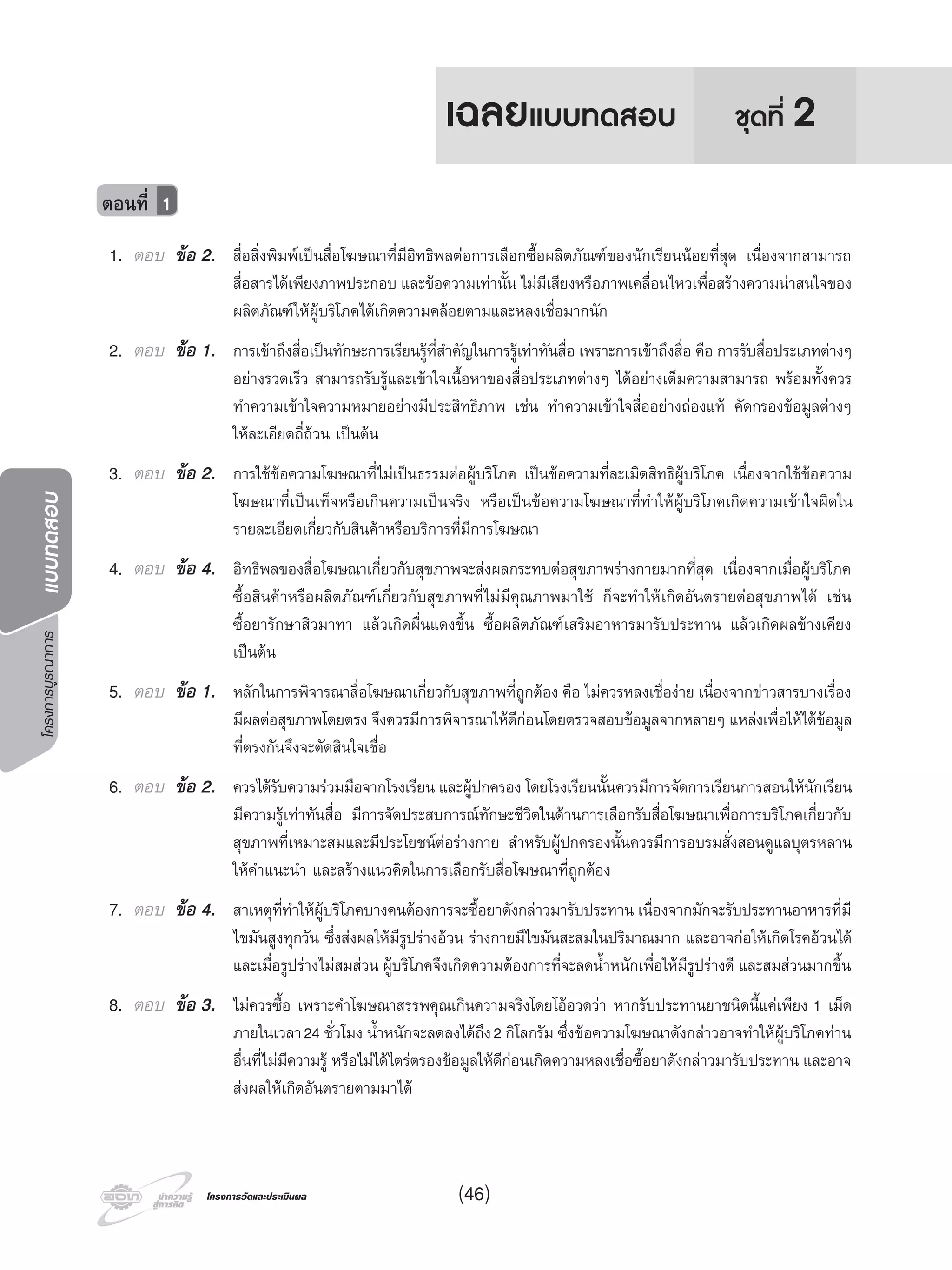 โครงการบูรณาการแบบทดสอบ
โครงการวัดและประเมินผลโครงการวัดและประเมินผล
1. ตอบ ขอ 2. สื่อสิ่งพิมพเปนสื่อโฆษณาที่มีอิทธิพลตอการเลือกซื้อผลิตภัณฑของนักเรียนนอยที่สุด เนื่องจากสามารถ
สื่อสารไดเพียงภาพประกอบ และขอความเทานั้น ไมมีเสียงหรือภาพเคลื่อนไหวเพื่อสรางความนาสนใจของ
ผลิตภัณฑใหผูบริโภคไดเกิดความคลอยตามและหลงเชื่อมากนัก
2. ตอบ ขอ 1. การเขาถึงสื่อเปนทักษะการเรียนรูที่สําคัญในการรูเทาทันสื่อ เพราะการเขาถึงสื่อ คือ การรับสื่อประเภทตางๆ
อยางรวดเร็ว สามารถรับรูและเขาใจเนื้อหาของสื่อประเภทตางๆ ไดอยางเต็มความสามารถ พรอมทั้งควร
ทําความเขาใจความหมายอยางมีประสิทธิภาพ เชน ทําความเขาใจสื่ออยางถองแท คัดกรองขอมูลตางๆ
ใหละเอียดถี่ถวน เปนตน
3. ตอบ ขอ 2. การใชขอความโฆษณาที่ไมเปนธรรมตอผูบริโภค เปนขอความที่ละเมิดสิทธิผูบริโภค เนื่องจากใชขอความ
โฆษณาที่เปนเท็จหรือเกินความเปนจริง หรือเปนขอความโฆษณาที่ทําใหผูบริโภคเกิดความเขาใจผิดใน
รายละเอียดเกี่ยวกับสินคาหรือบริการที่มีการโฆษณา
4. ตอบ ขอ 4. อิทธิพลของสื่อโฆษณาเกี่ยวกับสุขภาพจะสงผลกระทบตอสุขภาพรางกายมากที่สุด เนื่องจากเมื่อผูบริโภค
ซื้อสินคาหรือผลิตภัณฑเกี่ยวกับสุขภาพที่ไมมีคุณภาพมาใช ก็จะทําใหเกิดอันตรายตอสุขภาพได เชน
ซื้อยารักษาสิวมาทา แลวเกิดผื่นแดงขึ้น ซื้อผลิตภัณฑเสริมอาหารมารับประทาน แลวเกิดผลขางเคียง
เปนตน
5. ตอบ ขอ 1. หลักในการพิจารณาสื่อโฆษณาเกี่ยวกับสุขภาพที่ถูกตอง คือ ไมควรหลงเชื่องาย เนื่องจากขาวสารบางเรื่อง
มีผลตอสุขภาพโดยตรง จึงควรมีการพิจารณาใหดีกอนโดยตรวจสอบขอมูลจากหลายๆ แหลงเพื่อใหไดขอมูล
ที่ตรงกันจึงจะตัดสินใจเชื่อ
6. ตอบ ขอ 2. ควรไดรับความรวมมือจากโรงเรียน และผูปกครอง โดยโรงเรียนนั้นควรมีการจัดการเรียนการสอนใหนักเรียน
มีความรูเทาทันสื่อ มีการจัดประสบการณทักษะชีวิตในดานการเลือกรับสื่อโฆษณาเพื่อการบริโภคเกี่ยวกับ
สุขภาพที่เหมาะสมและมีประโยชนตอรางกาย สําหรับผูปกครองนั้นควรมีการอบรมสั่งสอนดูแลบุตรหลาน
ใหคําแนะนํา และสรางแนวคิดในการเลือกรับสื่อโฆษณาที่ถูกตอง
7. ตอบ ขอ 4. สาเหตุที่ทําใหผูบริโภคบางคนตองการจะซื้อยาดังกลาวมารับประทาน เนื่องจากมักจะรับประทานอาหารที่มี
ไขมันสูงทุกวัน ซึ่งสงผลใหมีรูปรางอวน รางกายมีไขมันสะสมในปริมาณมาก และอาจกอใหเกิดโรคอวนได
และเมื่อรูปรางไมสมสวน ผูบริโภคจึงเกิดความตองการที่จะลดนํ้าหนักเพื่อใหมีรูปรางดี และสมสวนมากขึ้น
8. ตอบ ขอ 3. ไมควรซื้อ เพราะคําโฆษณาสรรพคุณเกินความจริงโดยโออวดวา หากรับประทานยาชนิดนี้แคเพียง 1 เม็ด
ภายในเวลา24 ชั่วโมง นํ้าหนักจะลดลงไดถึง2 กิโลกรัม ซึ่งขอความโฆษณาดังกลาวอาจทําใหผูบริโภคทาน
อื่นที่ไมมีความรู หรือไมไดไตรตรองขอมูลใหดีกอนเกิดความหลงเชื่อซื้อยาดังกลาวมารับประทาน และอาจ
สงผลใหเกิดอันตรายตามมาได
ตอนที่ 1
ชุดที่ 2เฉลยแบบทดสอบ
(46)
 