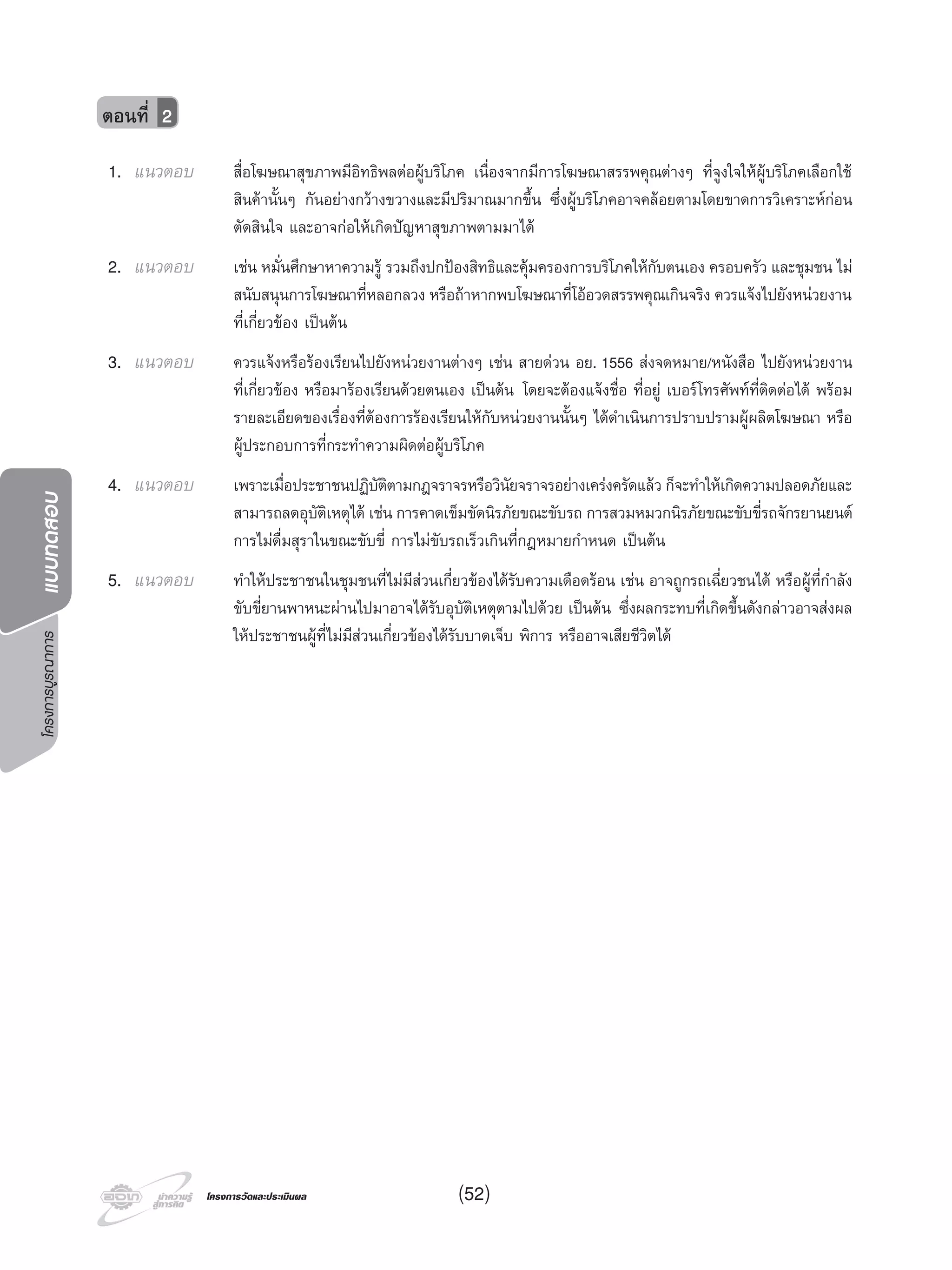 โครงการบูรณาการแบบทดสอบ
โครงการวัดและประเมินผลโครงการวัดและประเมินผล
1. แนวตอบ สื่อโฆษณาสุขภาพมีอิทธิพลตอผูบริโภค เนื่องจากมีการโฆษณาสรรพคุณตางๆ ที่จูงใจใหผูบริโภคเลือกใช
สินคานั้นๆ กันอยางกวางขวางและมีปริมาณมากขึ้น ซึ่งผูบริโภคอาจคลอยตามโดยขาดการวิเคราะหกอน
ตัดสินใจ และอาจกอใหเกิดปญหาสุขภาพตามมาได
2. แนวตอบ เชน หมั่นศึกษาหาความรู รวมถึงปกปองสิทธิและคุมครองการบริโภคใหกับตนเอง ครอบครัว และชุมชน ไม
สนับสนุนการโฆษณาที่หลอกลวง หรือถาหากพบโฆษณาที่โออวดสรรพคุณเกินจริง ควรแจงไปยังหนวยงาน
ที่เกี่ยวของ เปนตน
3. แนวตอบ ควรแจงหรือรองเรียนไปยังหนวยงานตางๆ เชน สายดวน อย. 1556 สงจดหมาย/หนังสือ ไปยังหนวยงาน
ที่เกี่ยวของ หรือมารองเรียนดวยตนเอง เปนตน โดยจะตองแจงชื่อ ที่อยู เบอรโทรศัพทที่ติดตอได พรอม
รายละเอียดของเรื่องที่ตองการรองเรียนใหกับหนวยงานนั้นๆ ไดดําเนินการปราบปรามผูผลิตโฆษณา หรือ
ผูประกอบการที่กระทําความผิดตอผูบริโภค
4. แนวตอบ เพราะเมื่อประชาชนปฏิบัติตามกฎจราจรหรือวินัยจราจรอยางเครงครัดแลว ก็จะทําใหเกิดความปลอดภัยและ
สามารถลดอุบัติเหตุได เชน การคาดเข็มขัดนิรภัยขณะขับรถ การสวมหมวกนิรภัยขณะขับขี่รถจักรยานยนต
การไมดื่มสุราในขณะขับขี่ การไมขับรถเร็วเกินที่กฎหมายกําหนด เปนตน
5. แนวตอบ ทําใหประชาชนในชุมชนที่ไมมีสวนเกี่ยวของไดรับความเดือดรอน เชน อาจถูกรถเฉี่ยวชนได หรือผูที่กําลัง
ขับขี่ยานพาหนะผานไปมาอาจไดรับอุบัติเหตุตามไปดวย เปนตน ซึ่งผลกระทบที่เกิดขึ้นดังกลาวอาจสงผล
ใหประชาชนผูที่ไมมีสวนเกี่ยวของไดรับบาดเจ็บ พิการ หรืออาจเสียชีวิตได
ตอนที่ 2
(52)
 