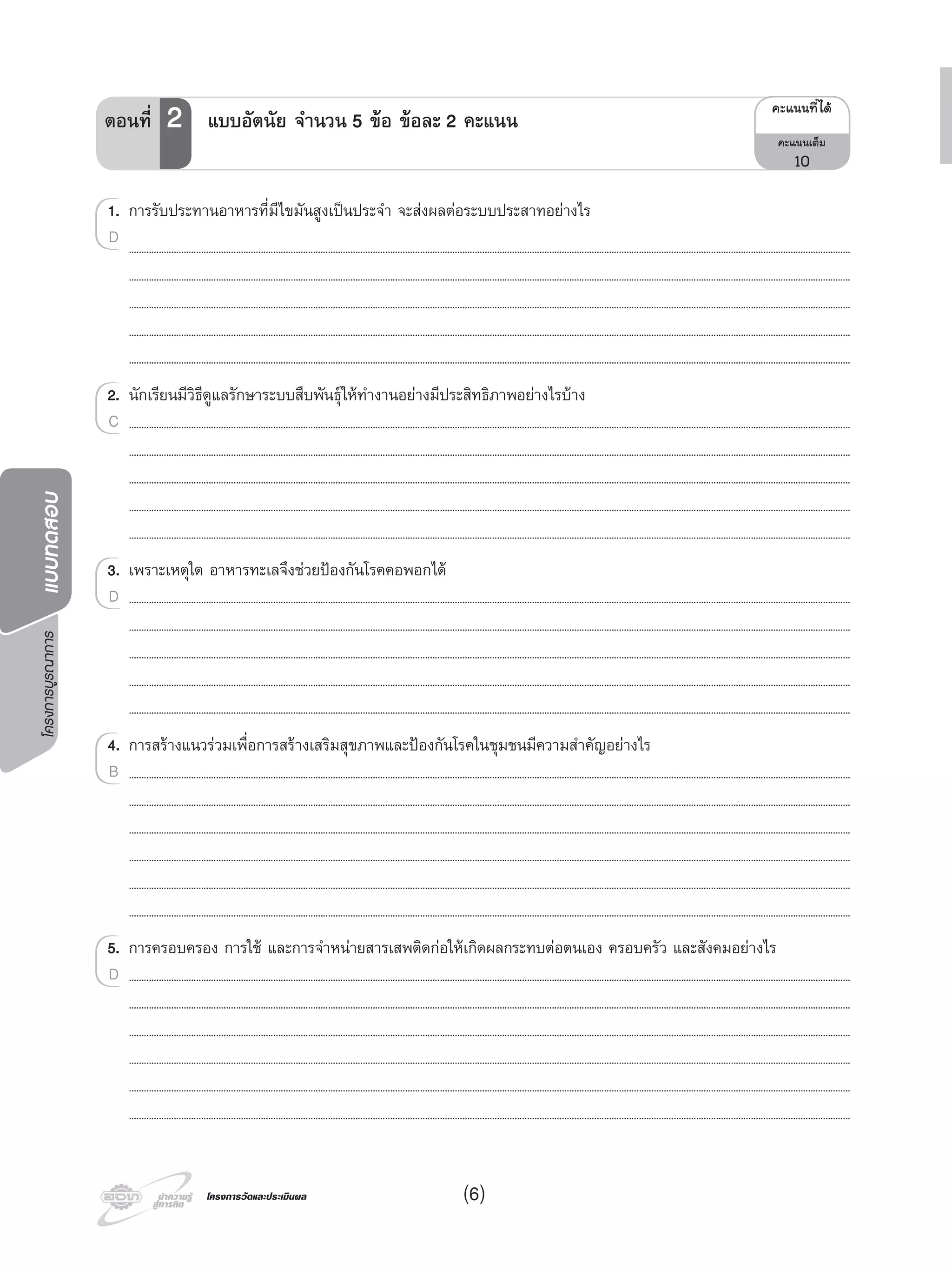โครงการบูรณาการแบบทดสอบ
โครงการวัดและประเมินผลโครงการวัดและประเมินผล
1. การรับประทานอาหารที่มีไขมันสูงเปนประจํา จะสงผลตอระบบประสาทอยางไร
..................................................................................................................................................................................................................................................................................................
..................................................................................................................................................................................................................................................................................................
..................................................................................................................................................................................................................................................................................................
..................................................................................................................................................................................................................................................................................................
..................................................................................................................................................................................................................................................................................................
2. นักเรียนมีวิธีดูแลรักษาระบบสืบพันธุใหทํางานอยางมีประสิทธิภาพอยางไรบาง
..................................................................................................................................................................................................................................................................................................
..................................................................................................................................................................................................................................................................................................
..................................................................................................................................................................................................................................................................................................
..................................................................................................................................................................................................................................................................................................
..................................................................................................................................................................................................................................................................................................
3. เพราะเหตุใด อาหารทะเลจึงชวยปองกันโรคคอพอกได
..................................................................................................................................................................................................................................................................................................
..................................................................................................................................................................................................................................................................................................
..................................................................................................................................................................................................................................................................................................
..................................................................................................................................................................................................................................................................................................
..................................................................................................................................................................................................................................................................................................
4. การสรางแนวรวมเพื่อการสรางเสริมสุขภาพและปองกันโรคในชุมชนมีความสําคัญอยางไร
..................................................................................................................................................................................................................................................................................................
..................................................................................................................................................................................................................................................................................................
..................................................................................................................................................................................................................................................................................................
..................................................................................................................................................................................................................................................................................................
..................................................................................................................................................................................................................................................................................................
..................................................................................................................................................................................................................................................................................................
5. การครอบครอง การใช และการจําหนายสารเสพติดกอใหเกิดผลกระทบตอตนเอง ครอบครัว และสังคมอยางไร
..................................................................................................................................................................................................................................................................................................
..................................................................................................................................................................................................................................................................................................
..................................................................................................................................................................................................................................................................................................
..................................................................................................................................................................................................................................................................................................
..................................................................................................................................................................................................................................................................................................
..................................................................................................................................................................................................................................................................................................
1.1. การรับประทานอาหารที่มีไขมันสูงเปนประจํา จะสงผลตอระบบประสาทอยางไร
D
2.2. นักเรียนมีวิธีดูแลรักษาระบบสืบพันธุใหทํางานอยางมีประสิทธิภาพอยางไรบาง
..................................................................................................................................................................................................................................................................................................C
3. เพราะเหตุใด อาหารทะเลจึงชวยปองกันโรคคอพอกได
..................................................................................................................................................................................................................................................................................................D
4. การสรางแนวรวมเพื่อการสรางเสริมสุขภาพและปองกันโรคในชุมชนมีความสําคัญอยางไร
..................................................................................................................................................................................................................................................................................................B
5.5. การครอบครอง การใช และการจําหนายสารเสพติดกอใหเกิดผลกระทบตอตนเอง ครอบครัว และสังคมอยางไร
..................................................................................................................................................................................................................................................................................................D
¤Ðá¹¹·Õèä´Œ
¤Ðá¹¹àµçÁ
10
ตอนที่ 2 แบบอัตนัย จํานวน 5 ขอ ขอละ 2 คะแนน
(6)
 
