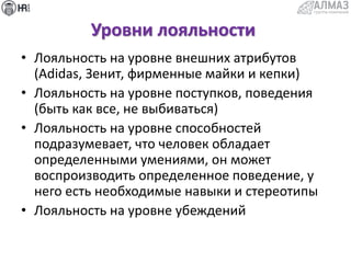 Уровни лояльности
• Лояльность на уровне внешних атрибутов
(Adidas, Зенит, фирменные майки и кепки)
• Лояльность на уровне поступков, поведения
(быть как все, не выбиваться)
• Лояльность на уровне способностей
подразумевает, что человек обладает
определенными умениями, он может
воспроизводить определенное поведение, у
него есть необходимые навыки и стереотипы
• Лояльность на уровне убеждений
 
