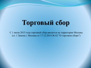 С 1 июля 2015 года торговый сбор вводится на территории Москвы
(ст. 1 Закона г. Москвы от 17.12.2014 № 62 "О торговом сборе")
 