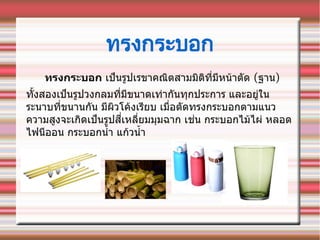 ทรงกระบอก
ทรงกระบอก เปป็นรรูปเรขาคณณิตสามมณิตณิททที่มทหนน้าตตัด (ฐาน)
ทตัทั้งสองเปป็นรรูปวงกลมททที่มทขนาดเทท่ากตันททุกประการ และอยรูท่ใน
ระนาบททที่ขนานกตัน มทผณิวโคน้งเรทยบ เมมที่อตตัดทรงกระบอกตามแนว
ความสรูงจะเกณิดเปป็นรรูปสทที่เหลทที่ยมมทุมฉาก เชท่น กระบอกไมน้ไผท่ หลอด
ไฟนทออน กระบอกนนทั้า แกน้วนนทั้า
 