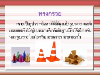 ทรงกรวย
กรวย เปนรปเรขาคณตสามมตทมฐานเปนรปวงกลมและม
ยอดแหลมซ.งไมอยบนระนาบเดยวก!นก!บฐานมผวโคงเรยบเชน
หมวกรปกรวยโคนไอศกรมกรวยจราจรกรวยกรอกน2า
 