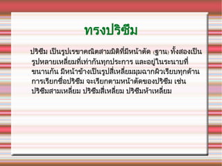 ทรงปรณิซซึม
ปรณิซซึม เปป็นรรูปเรขาคณณิตสามมณิตณิททที่มทหนค้าตกัด (ฐาน) ทกัทั้งสองเปป็น
รรูปหลายเหลทที่ยมททที่เทห่ากกันทจุกประการ และอยรูห่ในระนาบททที่
ขนานกกัน มทหนค้าขค้างเปป็นรรูปสทที่เหลทที่ยมมจุมฉากผณิวเรทยบทจุกดค้าน
การเรทยกชรืที่อปรณิซซึม จะเรทยกตามหนค้าตกัดของปรณิซซึม เชห่น
ปรณิซซึมสามเหลทที่ยม ปรณิซซึมสทที่เหลทที่ยม ปรณิซซึมหค้าเหลทที่ยม
 