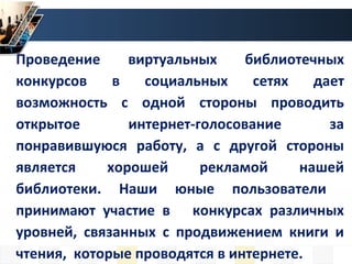 Проведение виртуальных библиотечных
конкурсов в социальных сетях дает
возможность с одной стороны проводить
открытое интернет-голосование за
понравившуюся работу, а с другой стороны
является хорошей рекламой нашей
библиотеки. Наши юные пользователи
принимают участие в конкурсах различных
уровней, связанных с продвижением книги и
чтения, которые проводятся в интернете.
 
