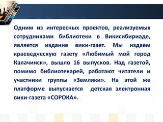 Одним из интересных проектов, реализуемых
сотрудниками библиотеки в Викисибириаде,
является издание вики-газет. Мы издаем
краеведческую газету «Любимый мой город
Калачинск», вышло 16 выпусков. Над газетой,
помимо библиотекарей, работают читатели и
участники группы «Земляки». На этой же
платформе выпускается детская электронная
вики-газета «СОРОКА».
 