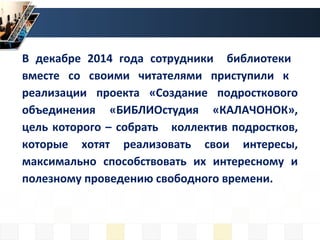 В декабре 2014 года сотрудники библиотеки
вместе со своими читателями приступили к
реализации проекта «Создание подросткового
объединения «БИБЛИОстудия «КАЛАЧОНОК»,
цель которого – собрать коллектив подростков,
которые хотят реализовать свои интересы,
максимально способствовать их интересному и
полезному проведению свободного времени.
 