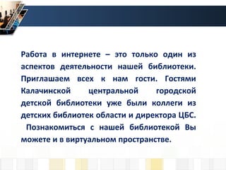 Работа в интернете – это только один из
аспектов деятельности нашей библиотеки.
Приглашаем всех к нам гости. Гостями
Калачинской центральной городской
детской библиотеки уже были коллеги из
детских библиотек области и директора ЦБС.
Познакомиться с нашей библиотекой Вы
можете и в виртуальном пространстве.
 