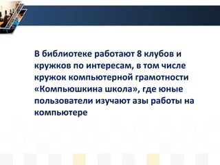В библиотеке работают 8 клубов и
кружков по интересам, в том числе
кружок компьютерной грамотности
«Компьюшкина школа», где юные
пользователи изучают азы работы на
компьютере
 