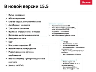 • Пульс конверсии
• A/B тестирование
• Бизнес-модель интернет-магазина
• АвтоБюджет контекста
• Триггерные рассылки
• BigData с определением интереса
• Встречаем мобильных клиентов
• Интернет-торговля
• SEO
• Модуль интеграции с 1С
• Новый визуальный редактор
• Редактирование и загрузка
изображений
• Веб-акселератор – ускорение доставки
контента
• Защита от DDoS
Интернет-торговля
• Управление заказами 2.0
• Умный фильтр (поддержка SKU,
ЧПУ, мультивалютность,
подсказки к свойствам,
поддержка календарей)
• Местоположения: умный поиск
SEO
• ЧПУ 2.0
• Канонические ссылки
• ЧПУ в Умном фильтре
• Хлебные крошки и постраничка с
микроразметкой
• Время последней модификации
страницы
• 404 страница для каталога
Модуль интеграции с 1С
• Новая версия 5.0
• Выгрузка скидок из 1С в
интернет-магазин
• Интеграция с ERP 2.0
• Новый интерфейс в 1С
В новой версии 15.5
 