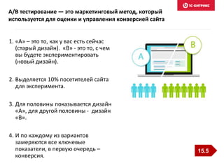 1. «А» – это то, как у вас есть сейчас
(старый дизайн). «B» - это то, с чем
вы будете экспериментировать
(новый дизайн).
2. Выделяется 10% посетителей сайта
для эксперимента.
3. Для половины показывается дизайн
«А», для другой половины - дизайн
«B».
4. И по каждому из вариантов
замеряются все ключевые
показатели, в первую очередь –
конверсия.
A/B тестирование — это маркетинговый метод, который
используется для оценки и управления конверсией сайта
15.5
 
