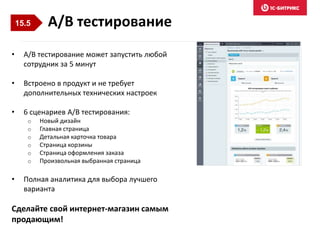 • A/B тестирование может запустить любой
сотрудник за 5 минут
• Встроено в продукт и не требует
дополнительных технических настроек
• 6 сценариев A/B тестирования:
o Новый дизайн
o Главная страница
o Детальная карточка товара
o Страница корзины
o Страница оформления заказа
o Произвольная выбранная страница
• Полная аналитика для выбора лучшего
варианта
Сделайте свой интернет-магазин самым
продающим!
A/B тестирование15.5
 