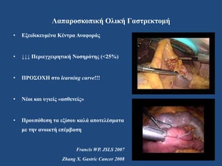 Λαπαροσκοπική Ολική Γαστρεκτομή
• Εξειδικευμένα Κέντρα Αναφοράς
• ↓↓↓ Περιεγχειρητική Νοσηρότης (<25%)
• ΠΡΟΣΟΧΗ στο learning curve!!!
• Νέοι και υγιείς «ασθενείς»
• Προυπόθεση τα εξίσου καλά αποτελέσματα
με την ανοικτή επέμβαση
Francis WP. JSLS 2007
Zhang X. Gastric Cancer 2008
 