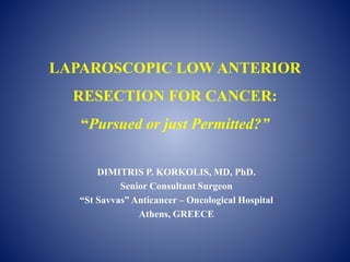 LAPAROSCOPIC LOW ANTERIOR
RESECTION FOR CANCER:
“Pursued or just Permitted?”
DIMITRIS P. KORKOLIS, MD, PhD.
Senior Consultant Surgeon
“St Savvas” Anticancer – Oncological Hospital
Athens, GREECE
 