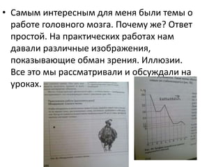 • Самым интересным для меня были темы о
работе головного мозга. Почему же? Ответ
простой. На практических работах нам
давали различные изображения,
показывающие обман зрения. Иллюзии.
Все это мы рассматривали и обсуждали на
уроках.
 
