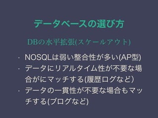 データベースの選び方
DBの水平拡張(スケールアウト)
• NOSQLは弱い整合性が多い(AP型)
• データにリアルタイム性が不要な場
合がにマッチする(履歴ログなど）
• データの一貫性が不要な場合もマッ
チする(ブログなど)
 