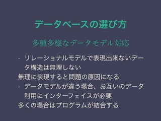 データベースの選び方
多種多様なデータモデル対応
• リレーショナルモデルで表現出来ないデー
タ構造は無理しない
無理に表現すると問題の原因になる
• データモデルが違う場合、お互いのデータ
利用にインターフェイスが必要
多くの場合はプログラムが結合する
 