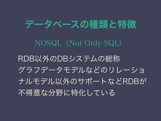 データベースの種類と特徴
NOSQL（Not Only SQL）
RDB以外のDBシステムの総称
グラフデータモデルなどのリレーショ
ナルモデル以外のサポートなどRDBが
不得意な分野に特化している
 