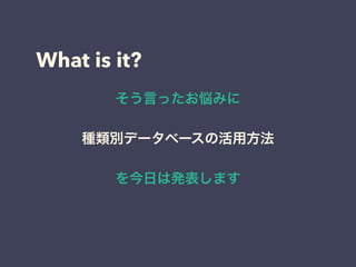 What is it?
そう言ったお悩みに
種類別データベースの活用方法
を今日は発表します
 