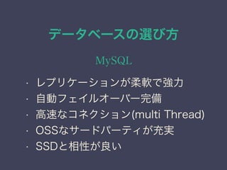 データベースの選び方
MySQL
• レプリケーションが柔軟で強力
• 自動フェイルオーバー完備
• 高速なコネクション(multi Thread)
• OSSなサードパーティが充実
• SSDと相性が良い
 