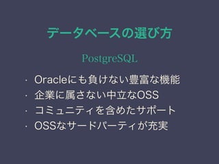 データベースの選び方
PostgreSQL
• Oracleにも負けない豊富な機能
• 企業に属さない中立なOSS
• コミュニティを含めたサポート
• OSSなサードパーティが充実
 