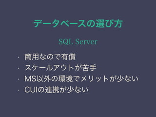 データベースの選び方
SQL Server
• 商用なので有償
• スケールアウトが苦手
• MS以外の環境でメリットが少ない
• CUIの連携が少ない
 