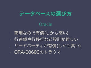 データベースの選び方
Oracle
• 商用なので有償(しかも高い)
• 行連鎖や行移行など設計が難しい
• サードパーティが有償(しかも高い)
• ORA-00600のトラウマ
 