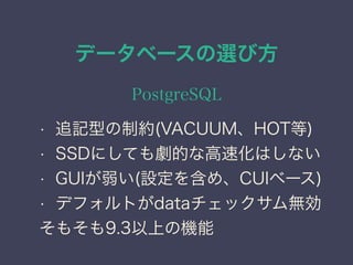 データベースの選び方
PostgreSQL
• 追記型の制約(VACUUM、HOT等)
• SSDにしても劇的な高速化はしない
• GUIが弱い(設定を含め、CUIベース)
• デフォルトがdataチェックサム無効
そもそも9.3以上の機能
 