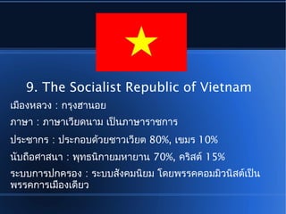 9. The Socialist Republic of Vietnam
เมืองหลวง : กรุงฮานอย
ภาษา : ภาษาเวียดนาม เป็นภาษาราชการ
ประชากร : ประกอบด้วยชาวเวียต 80%, เขมร 10%
นับถือศาสนา : พุทธนิกายมหายาน 70%, คริสต์ 15%
ระบบการปกครอง : ระบบสังคมนิยม โดยพรรคคอมมิวนิสต์เป็น
พรรคการเมืองเดียว
 