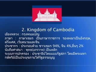 2. Kingdom of Cambodia
เมืองหลวง : กรุงพนมเปญ
ภาษา : ภาษาเขมร เป็นภาษาราชการ รองลงมาเป็นอังกฤษ,
ฝรั่งเศส, เวียดนามและจีน
ประชากร : ประกอบด้วย ชาวเขมร 94%, จีน 4%,อื่นๆ 2%
นับถือศาสนา : พุทธ(เถรวาท) เป็นหลัก
ระบบการปกครอง : ประชาธิปไตยแบบรัฐสภา โดยมีพระมหา
กษัตริย์เป็นประมุขภายใต้รัฐธรรมนูญ
 