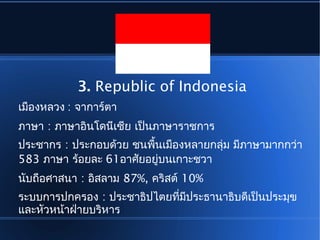 3. Republic of Indonesia
เมืองหลวง : จาการ์ตา
ภาษา : ภาษาอินโดนีเซีย เป็นภาษาราชการ
ประชากร : ประกอบด้วย ชนพื้นเมืองหลายกลุ่ม มีภาษามากกว่า
583 ภาษา ร้อยละ 61อาศัยอยู่บนเกาะชวา
นับถือศาสนา : อิสลาม 87%, คริสต์ 10%
ระบบการปกครอง : ประชาธิปไตยที่มีประธานาธิบดีเป็นประมุข
และหัวหน้าฝ่ายบริหาร
 